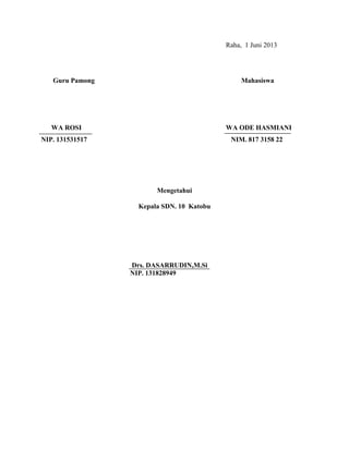 Raha, 1 Juni 2013
Guru Pamong Mahasiswa
WA ROSI WA ODE HASMIANI
NIP. 131531517 NIM. 817 3158 22
Mengetahui
Kepala SDN. 10 Katobu
Drs. DASARRUDIN,M.Si
NIP. 131828949
 