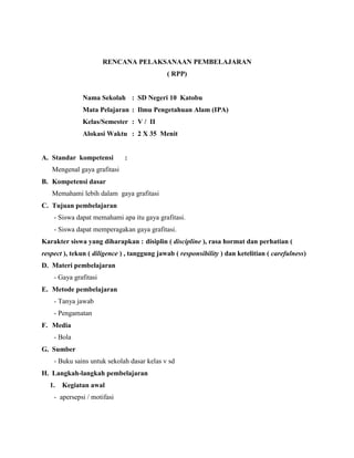 RENCANA PELAKSANAAN PEMBELAJARAN
( RPP)
Nama Sekolah : SD Negeri 10 Katobu
Mata Pelajaran : Ilmu Pengetahuan Alam (IPA)
Kelas/Semester : V / II
Alokasi Waktu : 2 X 35 Menit
A. Standar kompetensi :
Mengenal gaya grafitasi
B. Kompetensi dasar
Memahami lebih dalam gaya grafitasi
C. Tujuan pembelajaran
- Siswa dapat memahami apa itu gaya grafitasi.
- Siswa dapat memperagakan gaya grafitasi.
Karakter siswa yang diharapkan : disiplin ( discipline ), rasa hormat dan perhatian (
respect ), tekun ( diligence ) , tanggung jawab ( responsibility ) dan ketelitian ( carefulness)
D. Materi pembelajaran
- Gaya grafitasi
E. Metode pembelajaran
- Tanya jawab
- Pengamatan
F. Media
- Bola
G. Sumber
- Buku sains untuk sekolah dasar kelas v sd
H. Langkah-langkah pembelajaran
1. Kegiatan awal
- apersepsi / motifasi
 