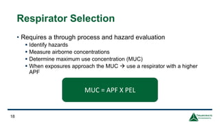 Respirator Selection
• Requires a through process and hazard evaluation
▪ Identify hazards
▪ Measure airborne concentrations
▪ Determine maximum use concentration (MUC)
▪ When exposures approach the MUC → use a respirator with a higher
APF
18
MUC = APF X PEL
 