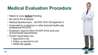 Medical Evaluation Procedure
• Needs to occur before fit testing
• No cost to the employee
• Medical Questionnaire – 29 CFR 1910.134 Appendix C
• Conducted by a physician or other licensed health care
professional (PLHCP)
• Employers need to inform PLHCP of the work and
environmental requirements
• PLHCP report basic info:
▪ Approved or not
▪ Follow up required or not
▪ HIPAA still applies
26
 