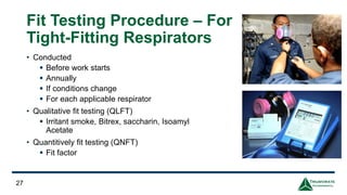 Fit Testing Procedure – For
Tight-Fitting Respirators
• Conducted
▪ Before work starts
▪ Annually
▪ If conditions change
▪ For each applicable respirator
• Qualitative fit testing (QLFT)
▪ Irritant smoke, Bitrex, saccharin, Isoamyl
Acetate
• Quantitively fit testing (QNFT)
▪ Fit factor
27
 
