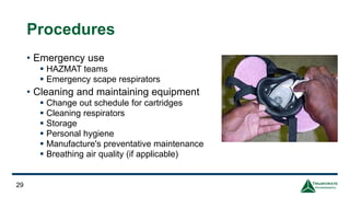 Procedures
• Emergency use
▪ HAZMAT teams
▪ Emergency scape respirators
• Cleaning and maintaining equipment
▪ Change out schedule for cartridges
▪ Cleaning respirators
▪ Storage
▪ Personal hygiene
▪ Manufacture's preventative maintenance
▪ Breathing air quality (if applicable)
29
 