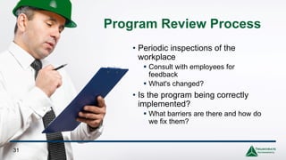 Program Review Process
• Periodic inspections of the
workplace
▪ Consult with employees for
feedback
▪ What's changed?
• Is the program being correctly
implemented?
▪ What barriers are there and how do
we fix them?
31
 