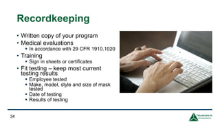 Recordkeeping
• Written copy of your program
• Medical evaluations
▪ In accordance with 29 CFR 1910.1020
• Training
▪ Sign in sheets or certificates
• Fit testing – keep most current
testing results
▪ Employee tested
▪ Make, model, style and size of mask
tested
▪ Date of testing
▪ Results of testing
34
 