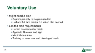 Voluntary Use
• Might need a plan
▪ Dust masks only → No plan needed
▪ Half and full face masks → Limited plan needed
• Limited plan requirements
▪ Hazard assessment of mask
▪ Appendix D review and sign
▪ Medical clearance
▪ Training on care, use, and cleaning of mask
35
 