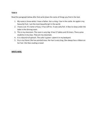 TASK 4
Read the paragraph below after that write down the name of things you find in the text.
1. My name is Snow white. I have a father. He is a king. I live in the castle. An apple is my
favourite fruit. I am the most beautiful girl in the world.
2. I have a cat. It’s name is Pussy. It has soft fur. It eats salty fish. It likes to sleep under the
table in the dinning room.
3. This is my classroom. The room is very big. It has 17 tables and 33 chairs. There some
students in my class. They are my classmate.
4. It is a bounch of spinach. The color is green. I plant it in my backyard.
5. Ery is my friend. She has pointed nose. Her hair is very long. She always has a ribbon on
her hair. She likes reading a novel.
WRITE HERE:
 