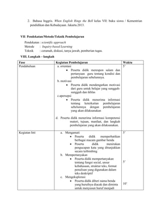 2. Bahasa Inggris. When English Rings the Bell kelas VII: buku siswa / Kementrian
pendidikan dan Kebudayaan. Jakarta.2013.
VII. Pendekatan/Metode/Teknik Pembelajaran
Pendekatan : scientific approach
Metode : Inquiry-based Learning
Teknik : ceramah, diskusi, tanya jawab, pemberian tugas.
VIII. Langkah – langkah
Fase Kegiatan Pembelajaran Waktu
Pendahuluan a. orientasi
Peserta didik merespon salam dan
pertanyaan guru tentang kondisi dan
pembelajaran sebelumnya.
b. motivasi
Peserta didik mendengarkan motivasi
dari guru untuk belajar yang sungguh-
sungguh dan ikhlas
c.apersepsi
Peserta didik menerima informasi
tentang keterkaitan pembelajaran
sebelumnya dengan pembelajaran
yang akan dilaksanakan
d. Peserta didik menerima informasi kompetensi
materi, tujuan, manfaat, dan langkah
pembelajaran yang akan dilaksanakan.
5’
Kegiatan Inti a. Mengamati
Peserta didik memperhatikan
berbagai macam gambar benda
Peserta didik menirukan
pengucapan kata yang ditunjukkan
secara terbimbing
b. Mempertanyakan
Peserta didik mempertanyakan
tentang fungsi social, unsur
kebahasaan, struktur teks, format
penulisan yang digunakan dalam
teks deskriptif
c. Mengeksplorasi
Peserta didik diberi nama benda
yang hurufnya diacak dan diminta
untuk menyusun huruf menjadi
5’
5’
10’
 