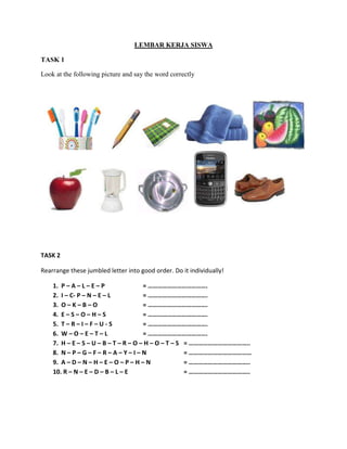 LEMBAR KERJA SISWA
TASK 1
Look at the following picture and say the word correctly
TASK 2
Rearrange these jumbled letter into good order. Do it individually!
1. P – A – L – E – P = ……………………………….
2. I – C- P – N – E – L = ……………………………….
3. O – K – B – O = ……………………………….
4. E – S – O – H – S = ……………………………….
5. T – R – I – F – U - S = ……………………………….
6. W – O – E – T – L = ……………………………….
7. H – E – S – U – B – T – R – O – H – O – T – S = ………………………………..
8. N – P – G – F – R – A – Y – I – N = …………………………………
9. A – D – N – H – E – O – P – H – N = ………………………………..
10. R – N – E – D – B – L – E = ………………………………..
 