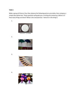 TASK 3
Make a group of three or four then observe the following picture accurately, then compose a
simple descriptive text. These questions will guide you in writing the sentences.( What is it?
How many things are there? What is the characteristic ? what for is the thing? )
1.
2.
3.
4.
 