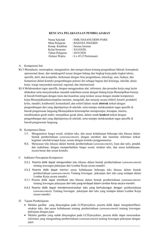 RENCANA PELAKSANAAN PEMBELAJARAN
Nama Sekolah : SMK HASANUDDIN PARE
Mata Pelajaran : BAHASA INGGRIS
Komp. Keahlian : Semua Jurusan
Kelas/Semester : X/GANJIL
Tahun Pelajaran : 2019/2020
Alokasi Waktu : 6 x 45 (2 Pertemuan)
A. Kompetensi Inti
KI.3 Memahami, menerapkan, menganalisis, dan mengevaluasi tentang pengetahuan faktual, konseptual,
operasional dasar, dan metakognitif sesuai dengan bidang dan lingkup kerja pada tingkat teknis,
spesifik, detil, dan kompleks, berkenaan dengan ilmu pengetahuan, teknologi, seni, budaya, dan
humaniora dalam konteks pengembangan potensi diri sebagai bagian dari keluarga, sekolah, dunia
kerja, warga masyarakat nasional, regional, dan internasional.
KI.4 Melaksanakan tugas spesifik, dengan menggunakan alat, informasi, dan prosedur kerja yang lazim
dilakukan serta menyelesaikan masalah sederhana sesuai dengan bidang kerja.Menampilkan kinerja
di bawah bimbingan dengan mutu dan kuantitas yang terukur sesuai dengan standar kompetensi
kerja.Menunjukkanketerampilan menalar, mengolah, dan menyaji secara efektif, kreatif, produktif,
kritis, mandiri, kolaboratif, komunikatif, dan solutif dalam ranah abstrak terkait dengan
pengembangan dari yang dipelajarinya di sekolah, serta mampu melaksanakan tugas spesifik di
bawah pengawasan langsung.Menunjukkan keterampilan mempresepsi, kesiapan, meniru,
membiasakan gerak mahir, menjadikan gerak alami, dalam ranah konkret terkait dengan
pengembangan dari yang dipelajarinya di sekolah, serta mampu melaksanakan tugas spesifik di
bawah pengawasan langsung.
B. Kompetensi Dasar
3.5. Menganalisis fungsi sosial, struktur teks, dan unsur kebahasaan beberapa teks khusus dalam
bentuk pemberitahuan (announcement), dengan memberi dan meminta informasi terkait
kegiatan sekolah/tempat kerja, sesuai dengan konteks penggunaannya
4.5. Menyusun teks khusus dalam bentuk pemberitahuan (announcement), lisan dan tulis, pendek
dan sederhana, dengan memperhatikan fungsi sosial, struktur teks, dan unsur kebahasaan,
secara benar dan sesuai konteks
C. Indikator Pencapaian Kompetensi
3.5.1 Peserta didik dapat menguraikan teks khusus dalam bentuk pemberitahuan (announcement)
tentang lowongan pekerjaan dari Lembar Kerja secara mandiri.
3.5.2 Peserta didik dapat merinci unsur kebahasaan beberapa teks khusus dalam bentuk
pemberitahuan (announcement) Tentang lowongan pekerjaan dari teks yang terdapat dalam
Lembar Kerja secara mandiri.
4.5.1 Peserta didik dapat membuat teks khusus dalam bentuk pemberitahuan (announcement)
tentang lowongan pekerjaan dari teks yang terdapat dalam Lembar Kerja secara mandiri.
4.4.2 Peserta didik dapat mendemonstrasikan teks yang berhubungan dengan pemberitahuan
(announcement) Tentang lowongan pekerjaan dari teks yang terdapat dalam Lembar Kerja
secara mandiri.
D. Tujuan Pembelajaran
• Melalui gambar yang ditayangkan pada LCD/proyektor, peserta didik dapat mengidentifikasi
struktur teks, dan unsur kebahasaan tentang pemberitahuan (announcement) tentang lowongan
pekerjaan dengan jujur.
• Melalui gambar yang sudah ditayangkan pada LCD/proyektor, peserta didik dapat menemukan
informasi yang mengandung pemberitahuan (announcement) tentang lowongan pekerjaan dengan
jujur.
 