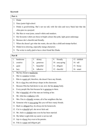 Keyword 
Part A 
1. Dinda 
2. Since junior high school. 
3. Dinda is good-looking. She’s not too tall, with fair skin and wavy black hair that she 
often puts in a ponytail. 
4. She likes to wear jeans, casual t-shirts and sneakers. 
5. Her favourite t-shirts are those in bright colours like pink, light green andorange. 
6. Because she’s cheerful and friendly. 
7. When she doesn’t get what she wants, she acts like a child and stamps herfeet. 
8. Dinda loves drawing, especially manga characters. 
9. The writer is really glad to have a best friend like Dinda. 
Part B 
1. handsome 
2. creative 
3. quiet 
4. lazy 
5. skinny 
6. generous 
7. beautiful 
8. talkative 
9. friendly 
10. easy-going 
11. diligent 
12. cheerful 
13. childish 
14. tall 
15. bossy 
16. smart 
1. My boy friend is handsome. 
2. She is a creative woman. 
3. Rita is a quiet girl, therefore, she doesn’t have any friends. 
4. He is a lazy boy and always sleeps in the classroom. 
5. Because Dita has bad desire to eat, now she has skinny body. 
6. Every people like him because he is generous to them. 
7. She is beautiful, all of the man are looking at her. 
8. Mr. John has a talkative wife. 
9. Mrs. Fira is a friendly woman, all of her neighbors like her. 
10. Someone who is easy-going like you will have many friends. 
11. Budi is a diligent boy, he always do his homework. 
12. Cici is a cheerful girl, she never feels sad. 
13. Mr. Jodi is a childish man even he has been married. 
14. My father is tall while my uncle is not too tall. 
15. Jojo is a bossy boy even to his parents. 
16. Fifa is a smart and diligent girl. 
