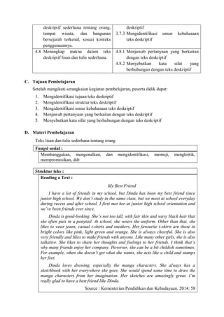 deskriptif sederhana tentang orang, 
tempat wisata, dan bangunan 
bersejarah terkenal, sesuai konteks 
penggunaannya. 
deskriptif 
3.7.3 Mengidentifikasi unsur kebahasaan 
teks deskriptif 
4.8 Menangkap makna dalam teks 
deskriptif lisan dan tulis sederhana. 
4.8.1 Menjawab pertanyaan yang berkaitan 
dengan teks deskriptif 
4.8.2 Menyebutkan kata sifat yang 
berhubungan dengan teks deskriptif 
C. Tujuan Pembelajaran 
Setelah mengikuti serangkaian kegiatan pembelajaran, peserta didik dapat: 
1. Mengidentifikasi tujuan teks deskriptif 
2. Mengidentifikasi struktur teks deskriptif 
3. Mengidentifikasi unsur kebahasaan teks deskriptif 
4. Menjawab pertanyaan yang berkaitan dengan teks deskriptif 
5. Menyebutkan kata sifat yang berhubungan dengan teks deskriptif 
D. Materi Pembelajaran 
Teks lisan dan tulis sederhana tentang orang 
Fungsi sosial : 
Membanggakan, mengenalkan, dan mengidentifikasi, memuji, mengkritik, 
mempromosikan, dsb 
Struktur teks : 
Reading a Text : 
My Best Friend 
I have a lot of friends in my school, but Dinda has been my best friend since 
junior high school. We don’t study in the same class, but we meet at school everyday 
during recess and after school. I first met her at junior high school orientation and 
we’ve been friends ever since. 
Dinda is good-looking. She’s not too tall, with fair skin and wavy black hair that 
she often puts in a ponytail. At school, she wears the uniform. Other than that, she 
likes to wear jeans, casual t-shirts and sneakers. Her favourite t-shirts are those in 
bright colors like pink, light green and orange. She is always cheerful. She is also 
very friendly and likes to make friends with anyone. Like many other girls, she is also 
talkative. She likes to share her thoughts and feelings to her friends. I think that’s 
why many friends enjoy her company. However, she can be a bit childish sometimes. 
For example, when she doesn’t get what she wants, she acts like a child and stamps 
her feet. 
Dinda loves drawing, especially the manga characters. She always has a 
sketchbook with her everywhere she goes. She would spend some time to draw the 
manga characters from her imagination. Her sketches are amazingly great. I’m 
really glad to have a best friend like Dinda. 
Source : Kementerian Pendidikan dan Kebudayaan, 2014: 58 
 