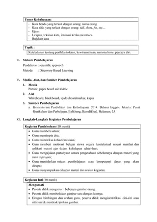 Unsur Kebahasaan: 
- Kata benda yang terkait dengan orang; nama orang 
- Kata sifat yeng terkait dengan orang: tall, short, fat, etc.... 
- Ejaan 
- Ucapan, tekanan kata, intonasi ketika membaca 
- Rujukan kata 
Topik : 
Keteladanan tentang perilaku toleran, kewirausahaan, nasionalisme, percaya diri. 
E. Metode Pembelajaran 
Pendekatan : scientific approach 
Metode : Discovery Based Learning 
F. Media, Alat, dan Sumber Pembelajaran 
1. Media 
Picture, paper board and riddle 
2. Alat 
Whiteboard, blackboard, spidol/boardmarker, kapur 
3. Sumber Pembelajaran 
a. Kementerian Pendidikan dan Kebudayaan. 2014. Bahasa Inggris. Jakarta: Pusat 
Kurikulum dan Perbukuan, Balitbang, Kemdikbud. Halaman: 55 
G. Langkah-Langkah Kegiatan Pembelajaran 
Kegiatan Pendahuluan (10 menit) 
 Guru memberi salam; 
 Guru memimpin doa; 
 Guru memeriksa kehadiran siswa; 
 Guru memberi motivasi belajar siswa secara kontekstual sesuai manfaat dan 
aplikasi materi ajar dalam kehidupan sehari-hari; 
 Guru mengajukan pertanyaan antara pengetahuan sebelumnya dengan materi yang 
akan dipelajari; 
 Guru menjelaskan tujuan pembelajaran atau kompetensi dasar yang akan 
dicapai; 
 Guru menyampaikan cakupan materi dan uraian kegiatan. 
Kegiatan Inti (60 menit) 
Mengamati 
 Peserta didik mengamati beberapa gambar orang. 
 Peserta didik membedakan gambar satu dengan lainnya. 
 Dengan bimbingan dan arahan guru, peserta didik mengidentifikasi ciri-ciri atau 
sifat untuk mendeskripsikan gambar. 
 