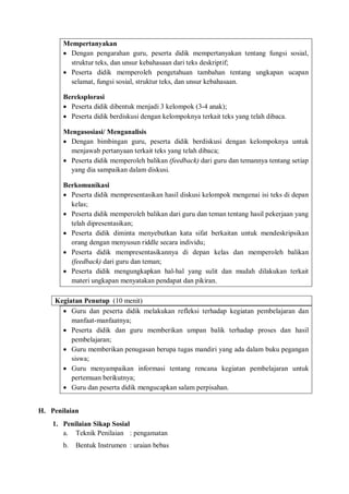 Mempertanyakan 
 Dengan pengarahan guru, peserta didik mempertanyakan tentang fungsi sosial, 
struktur teks, dan unsur kebahasaan dari teks deskriptif; 
 Peserta didik memperoleh pengetahuan tambahan tentang ungkapan ucapan 
selamat, fungsi sosial, struktur teks, dan unsur kebahasaan. 
Bereksplorasi 
 Peserta didik dibentuk menjadi 3 kelompok (3-4 anak); 
 Peserta didik berdiskusi dengan kelompoknya terkait teks yang telah dibaca. 
Mengasosiasi/ Menganalisis 
 Dengan bimbingan guru, peserta didik berdiskusi dengan kelompoknya untuk 
menjawab pertanyaan terkait teks yang telah dibaca; 
 Peserta didik memperoleh balikan (feedback) dari guru dan temannya tentang setiap 
yang dia sampaikan dalam diskusi. 
Berkomunikasi 
 Peserta didik mempresentasikan hasil diskusi kelompok mengenai isi teks di depan 
kelas; 
 Peserta didik memperoleh balikan dari guru dan teman tentang hasil pekerjaan yang 
telah dipresentasikan; 
 Peserta didik diminta menyebutkan kata sifat berkaitan untuk mendeskripsikan 
orang dengan menyusun riddle secara individu; 
 Peserta didik mempresentasikannya di depan kelas dan memperoleh balikan 
(feedback) dari guru dan teman; 
 Peserta didik mengungkapkan hal-hal yang sulit dan mudah dilakukan terkait 
materi ungkapan menyatakan pendapat dan pikiran. 
Kegiatan Penutup (10 menit) 
 Guru dan peserta didik melakukan refleksi terhadap kegiatan pembelajaran dan 
manfaat-manfaatnya; 
 Peserta didik dan guru memberikan umpan balik terhadap proses dan hasil 
pembelajaran; 
 Guru memberikan penugasan berupa tugas mandiri yang ada dalam buku pegangan 
siswa; 
 Guru menyampaikan informasi tentang rencana kegiatan pembelajaran untuk 
pertemuan berikutnya; 
 Guru dan peserta didik mengucapkan salam perpisahan. 
H. Penilaian 
1. Penilaian Sikap Sosial 
a. Teknik Penilaian : pengamatan 
b. Bentuk Instrumen : uraian bebas 
 