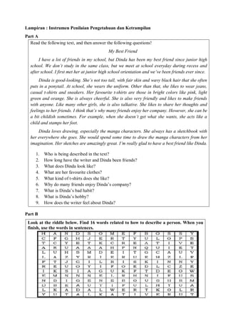 Lampiran : Instrumen Penilaian Pengetahuan dan Ketrampilan 
Part A 
Read the following text, and then answer the following questions! 
My Best Friend 
I have a lot of friends in my school, but Dinda has been my best friend since junior high 
school. We don’t study in the same class, but we meet at school everyday during recess and 
after school. I first met her at junior high school orientation and we’ve been friends ever since. 
Dinda is good-looking. She’s not too tall, with fair skin and wavy black hair that she often 
puts in a ponytail. At school, she wears the uniform. Other than that, she likes to wear jeans, 
casual t-shirts and sneakers. Her favourite t-shirts are those in bright colors like pink, light 
green and orange. She is always cheerful. She is also very friendly and likes to make friends 
with anyone. Like many other girls, she is also talkative. She likes to share her thoughts and 
feelings to her friends. I think that’s why many friends enjoy her company. However, she can be 
a bit childish sometimes. For example, when she doesn’t get what she wants, she acts like a 
child and stamps her feet. 
Dinda loves drawing, especially the manga characters. She always has a sketchbook with 
her everywhere she goes. She would spend some time to draw the manga characters from her 
imagination. Her sketches are amazingly great. I’m really glad to have a best friend like Dinda. 
1. Who is being described in the text? 
2. How long have the writer and Dinda been friends? 
3. What does Dinda look like? 
4. What are her favourite clothes? 
5. What kind of t-shirts does she like? 
6. Why do many friends enjoy Dinda’s company? 
7. What is Dinda’s bad habit? 
8. What is Dinda’s hobby? 
9. How does the writer feel about Dinda? 
Part B 
Look at the riddle below. Find 16 words related to how to describe a person. When you 
finish, use the words in sentences. 
 