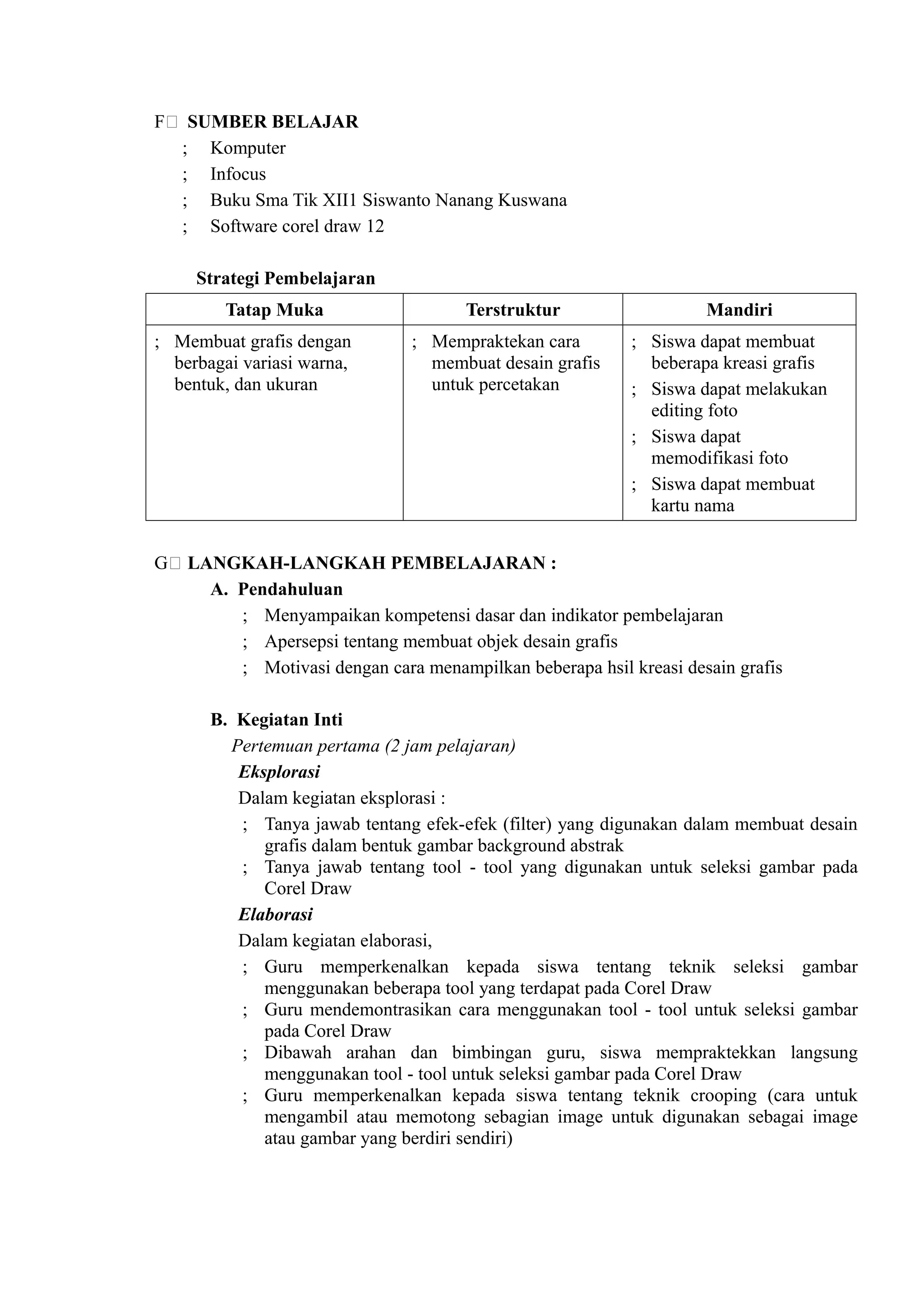 F( SUMBER BELAJAR
  ; Komputer
  ; Infocus
  ; Buku Sma Tik XII1 Siswanto Nanang Kuswana
  ; Software corel draw 12

     Strategi Pembelajaran
         Tatap Muka                   Terstruktur                  Mandiri
; Membuat grafis dengan        ; Mempraktekan cara        ; Siswa dapat membuat
  berbagai variasi warna,        membuat desain grafis      beberapa kreasi grafis
  bentuk, dan ukuran             untuk percetakan         ; Siswa dapat melakukan
                                                            editing foto
                                                          ; Siswa dapat
                                                            memodifikasi foto
                                                          ; Siswa dapat membuat
                                                            kartu nama


G( LANGKAH-LANGKAH PEMBELAJARAN :
     A. Pendahuluan
        ; Menyampaikan kompetensi dasar dan indikator pembelajaran
        ; Apersepsi tentang membuat objek desain grafis
        ; Motivasi dengan cara menampilkan beberapa hsil kreasi desain grafis

       B. Kegiatan Inti
         Pertemuan pertama (2 jam pelajaran)
          Eksplorasi
          Dalam kegiatan eksplorasi :
          ; Tanya jawab tentang efek-efek (filter) yang digunakan dalam membuat desain
             grafis dalam bentuk gambar background abstrak
          ; Tanya jawab tentang tool - tool yang digunakan untuk seleksi gambar pada
             Corel Draw
          Elaborasi
          Dalam kegiatan elaborasi,
          ; Guru memperkenalkan kepada siswa tentang teknik seleksi gambar
             menggunakan beberapa tool yang terdapat pada Corel Draw
          ; Guru mendemontrasikan cara menggunakan tool - tool untuk seleksi gambar
             pada Corel Draw
          ; Dibawah arahan dan bimbingan guru, siswa mempraktekkan langsung
             menggunakan tool - tool untuk seleksi gambar pada Corel Draw
          ; Guru memperkenalkan kepada siswa tentang teknik crooping (cara untuk
             mengambil atau memotong sebagian image untuk digunakan sebagai image
             atau gambar yang berdiri sendiri)
 