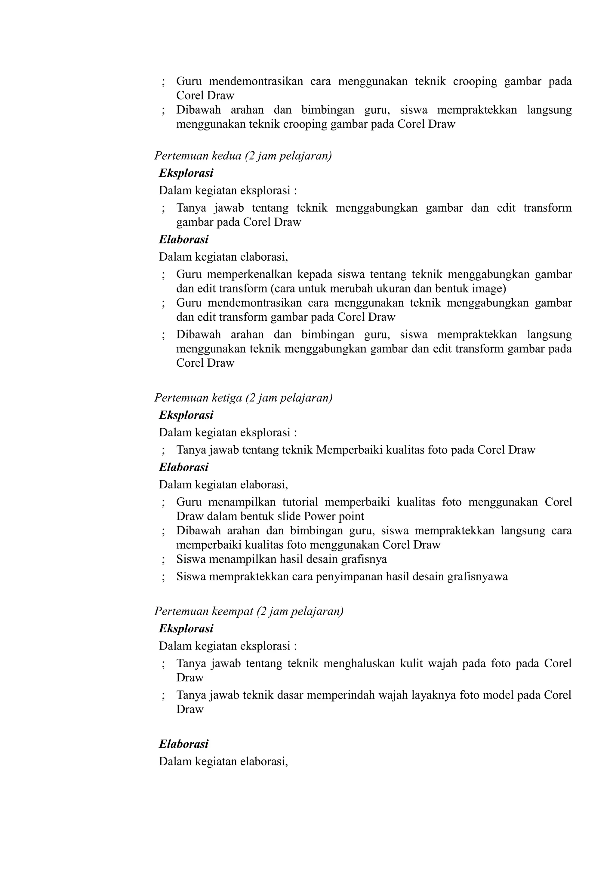 ; Guru mendemontrasikan cara menggunakan teknik crooping gambar pada
   Corel Draw
 ; Dibawah arahan dan bimbingan guru, siswa mempraktekkan langsung
   menggunakan teknik crooping gambar pada Corel Draw

Pertemuan kedua (2 jam pelajaran)
 Eksplorasi
 Dalam kegiatan eksplorasi :
 ; Tanya jawab tentang teknik menggabungkan gambar dan edit transform
    gambar pada Corel Draw
 Elaborasi
 Dalam kegiatan elaborasi,
 ; Guru memperkenalkan kepada siswa tentang teknik menggabungkan gambar
    dan edit transform (cara untuk merubah ukuran dan bentuk image)
 ; Guru mendemontrasikan cara menggunakan teknik menggabungkan gambar
    dan edit transform gambar pada Corel Draw
 ; Dibawah arahan dan bimbingan guru, siswa mempraktekkan langsung
    menggunakan teknik menggabungkan gambar dan edit transform gambar pada
    Corel Draw

Pertemuan ketiga (2 jam pelajaran)
 Eksplorasi
 Dalam kegiatan eksplorasi :
 ; Tanya jawab tentang teknik Memperbaiki kualitas foto pada Corel Draw
 Elaborasi
 Dalam kegiatan elaborasi,
 ; Guru menampilkan tutorial memperbaiki kualitas foto menggunakan Corel
    Draw dalam bentuk slide Power point
 ; Dibawah arahan dan bimbingan guru, siswa mempraktekkan langsung cara
    memperbaiki kualitas foto menggunakan Corel Draw
 ; Siswa menampilkan hasil desain grafisnya
 ; Siswa mempraktekkan cara penyimpanan hasil desain grafisnyawa

Pertemuan keempat (2 jam pelajaran)
 Eksplorasi
 Dalam kegiatan eksplorasi :
 ; Tanya jawab tentang teknik menghaluskan kulit wajah pada foto pada Corel
    Draw
 ; Tanya jawab teknik dasar memperindah wajah layaknya foto model pada Corel
    Draw

Elaborasi
Dalam kegiatan elaborasi,
 