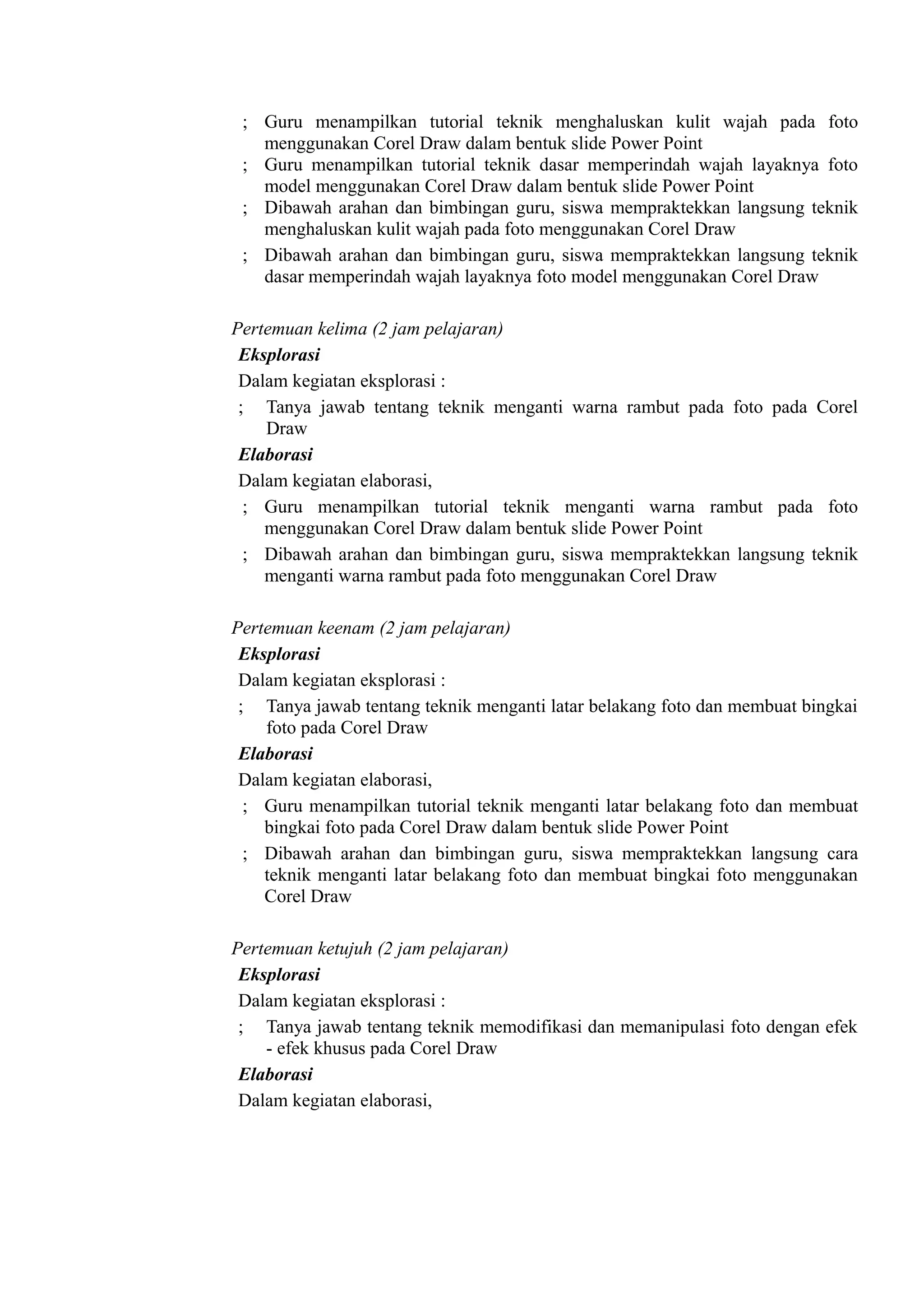 ; Guru menampilkan tutorial teknik menghaluskan kulit wajah pada foto
   menggunakan Corel Draw dalam bentuk slide Power Point
 ; Guru menampilkan tutorial teknik dasar memperindah wajah layaknya foto
   model menggunakan Corel Draw dalam bentuk slide Power Point
 ; Dibawah arahan dan bimbingan guru, siswa mempraktekkan langsung teknik
   menghaluskan kulit wajah pada foto menggunakan Corel Draw
 ; Dibawah arahan dan bimbingan guru, siswa mempraktekkan langsung teknik
   dasar memperindah wajah layaknya foto model menggunakan Corel Draw

Pertemuan kelima (2 jam pelajaran)
 Eksplorasi
 Dalam kegiatan eksplorasi :
 ; Tanya jawab tentang teknik menganti warna rambut pada foto pada Corel
    Draw
 Elaborasi
 Dalam kegiatan elaborasi,
  ; Guru menampilkan tutorial teknik menganti warna rambut pada foto
    menggunakan Corel Draw dalam bentuk slide Power Point
  ; Dibawah arahan dan bimbingan guru, siswa mempraktekkan langsung teknik
    menganti warna rambut pada foto menggunakan Corel Draw

Pertemuan keenam (2 jam pelajaran)
 Eksplorasi
 Dalam kegiatan eksplorasi :
 ; Tanya jawab tentang teknik menganti latar belakang foto dan membuat bingkai
    foto pada Corel Draw
 Elaborasi
 Dalam kegiatan elaborasi,
  ; Guru menampilkan tutorial teknik menganti latar belakang foto dan membuat
    bingkai foto pada Corel Draw dalam bentuk slide Power Point
  ; Dibawah arahan dan bimbingan guru, siswa mempraktekkan langsung cara
    teknik menganti latar belakang foto dan membuat bingkai foto menggunakan
    Corel Draw

Pertemuan ketujuh (2 jam pelajaran)
 Eksplorasi
 Dalam kegiatan eksplorasi :
 ; Tanya jawab tentang teknik memodifikasi dan memanipulasi foto dengan efek
    - efek khusus pada Corel Draw
 Elaborasi
 Dalam kegiatan elaborasi,
 