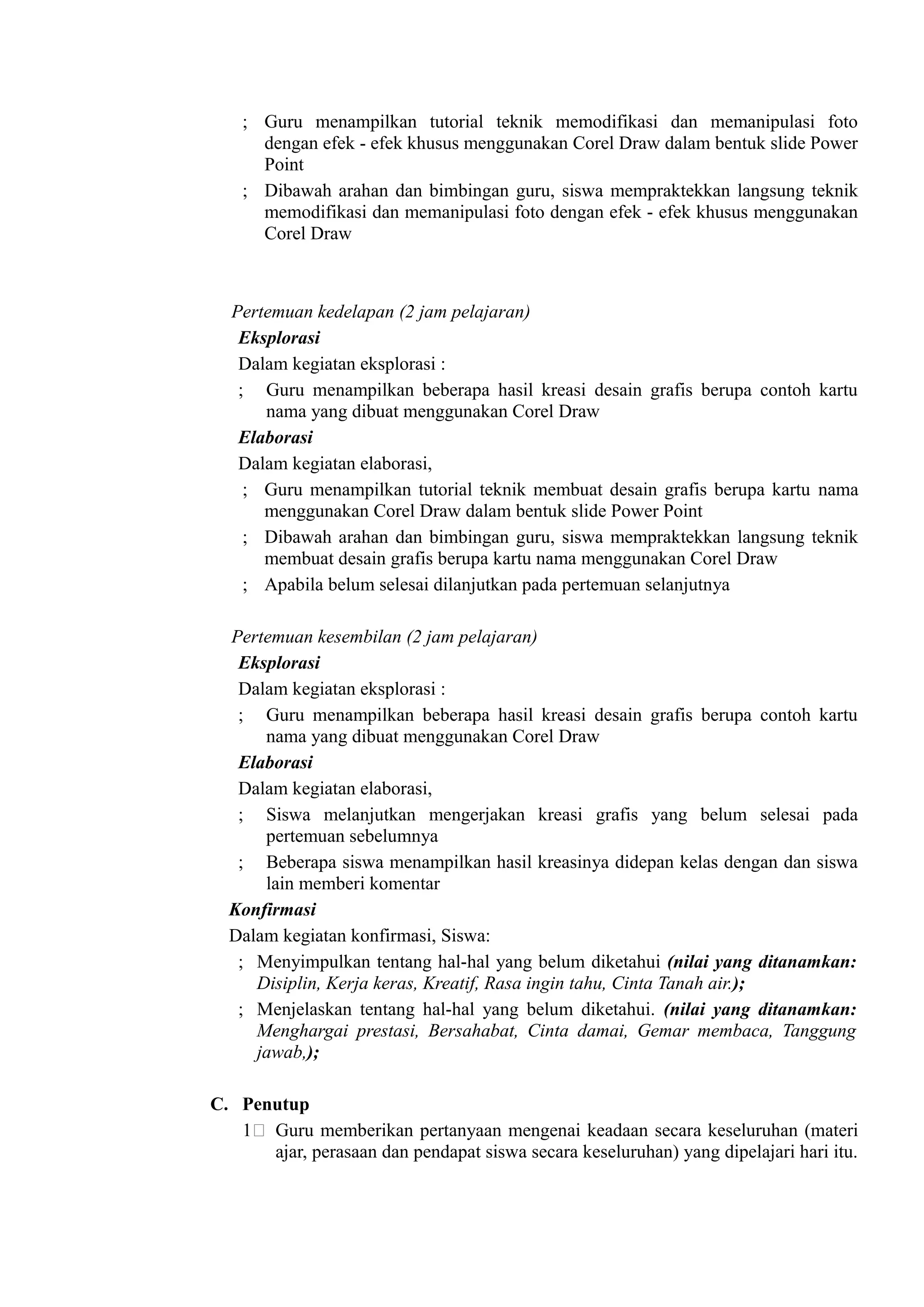 ; Guru menampilkan tutorial teknik memodifikasi dan memanipulasi foto
      dengan efek - efek khusus menggunakan Corel Draw dalam bentuk slide Power
      Point
    ; Dibawah arahan dan bimbingan guru, siswa mempraktekkan langsung teknik
      memodifikasi dan memanipulasi foto dengan efek - efek khusus menggunakan
      Corel Draw



  Pertemuan kedelapan (2 jam pelajaran)
   Eksplorasi
   Dalam kegiatan eksplorasi :
   ; Guru menampilkan beberapa hasil kreasi desain grafis berupa contoh kartu
      nama yang dibuat menggunakan Corel Draw
   Elaborasi
   Dalam kegiatan elaborasi,
    ; Guru menampilkan tutorial teknik membuat desain grafis berupa kartu nama
      menggunakan Corel Draw dalam bentuk slide Power Point
    ; Dibawah arahan dan bimbingan guru, siswa mempraktekkan langsung teknik
      membuat desain grafis berupa kartu nama menggunakan Corel Draw
    ; Apabila belum selesai dilanjutkan pada pertemuan selanjutnya

  Pertemuan kesembilan (2 jam pelajaran)
   Eksplorasi
   Dalam kegiatan eksplorasi :
   ; Guru menampilkan beberapa hasil kreasi desain grafis berupa contoh kartu
      nama yang dibuat menggunakan Corel Draw
   Elaborasi
   Dalam kegiatan elaborasi,
   ; Siswa melanjutkan mengerjakan kreasi grafis yang belum selesai pada
      pertemuan sebelumnya
   ; Beberapa siswa menampilkan hasil kreasinya didepan kelas dengan dan siswa
      lain memberi komentar
  Konfirmasi
  Dalam kegiatan konfirmasi, Siswa:
   ; Menyimpulkan tentang hal-hal yang belum diketahui (nilai yang ditanamkan:
     Disiplin, Kerja keras, Kreatif, Rasa ingin tahu, Cinta Tanah air.);
   ; Menjelaskan tentang hal-hal yang belum diketahui. (nilai yang ditanamkan:
     Menghargai prestasi, Bersahabat, Cinta damai, Gemar membaca, Tanggung
     jawab,);

C. Penutup
   1) Guru memberikan pertanyaan mengenai keadaan secara keseluruhan (materi
      ajar, perasaan dan pendapat siswa secara keseluruhan) yang dipelajari hari itu.
 