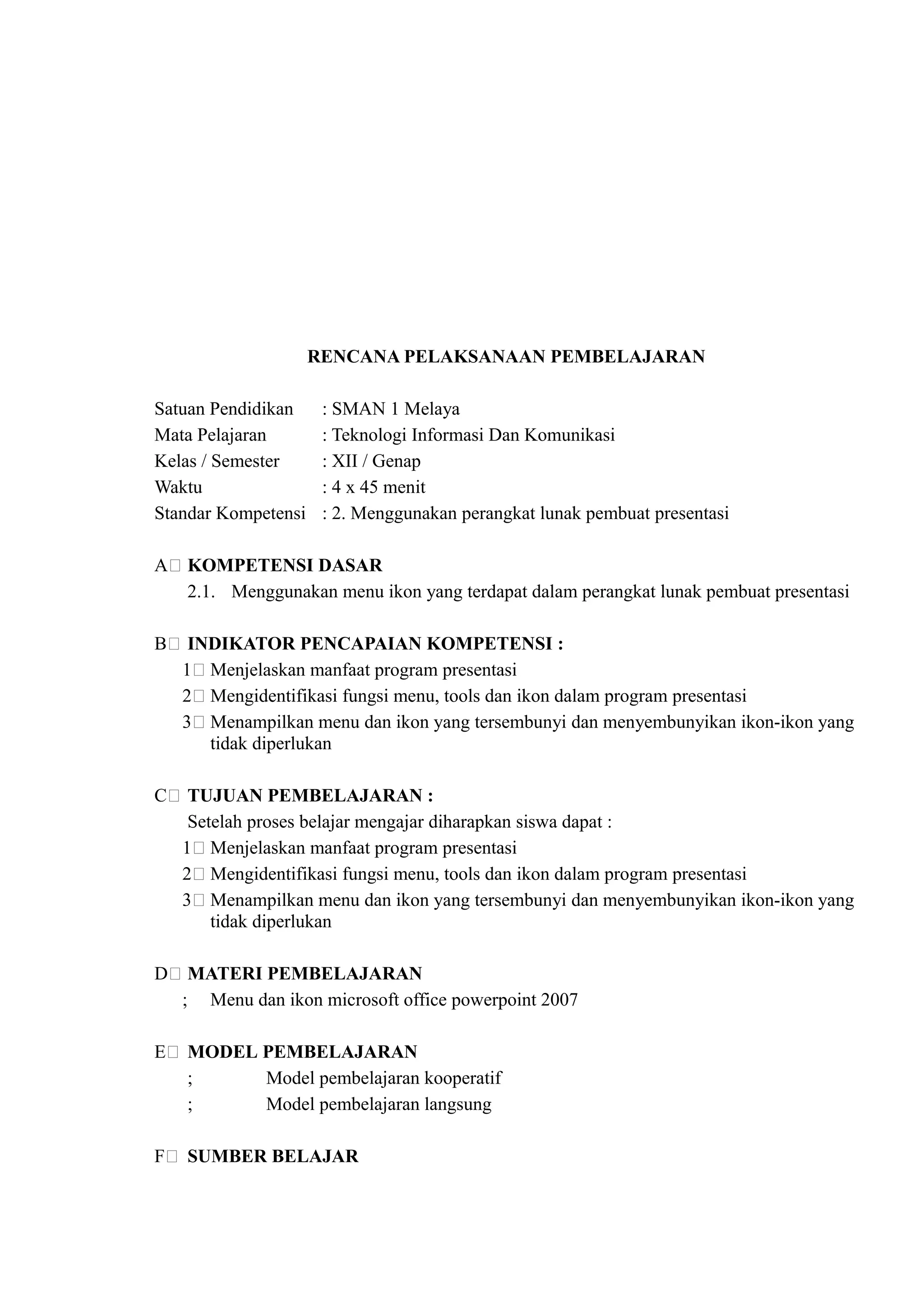 RENCANA PELAKSANAAN PEMBELAJARAN

Satuan Pendidikan     : SMAN 1 Melaya
Mata Pelajaran        : Teknologi Informasi Dan Komunikasi
Kelas / Semester      : XII / Genap
Waktu                 : 4 x 45 menit
Standar Kompetensi    : 2. Menggunakan perangkat lunak pembuat presentasi

A) KOMPETENSI DASAR
   2.1. Menggunakan menu ikon yang terdapat dalam perangkat lunak pembuat presentasi

B) INDIKATOR PENCAPAIAN KOMPETENSI :
  1) Menjelaskan manfaat program presentasi
  2) Mengidentifikasi fungsi menu, tools dan ikon dalam program presentasi
  3) Menampilkan menu dan ikon yang tersembunyi dan menyembunyikan ikon-ikon yang
     tidak diperlukan

C) TUJUAN PEMBELAJARAN :
   Setelah proses belajar mengajar diharapkan siswa dapat :
  1) Menjelaskan manfaat program presentasi
  2) Mengidentifikasi fungsi menu, tools dan ikon dalam program presentasi
  3) Menampilkan menu dan ikon yang tersembunyi dan menyembunyikan ikon-ikon yang
      tidak diperlukan

D) MATERI PEMBELAJARAN
  ; Menu dan ikon microsoft office powerpoint 2007

E) MODEL PEMBELAJARAN
   ;     Model pembelajaran kooperatif
   ;     Model pembelajaran langsung

F) SUMBER BELAJAR
 