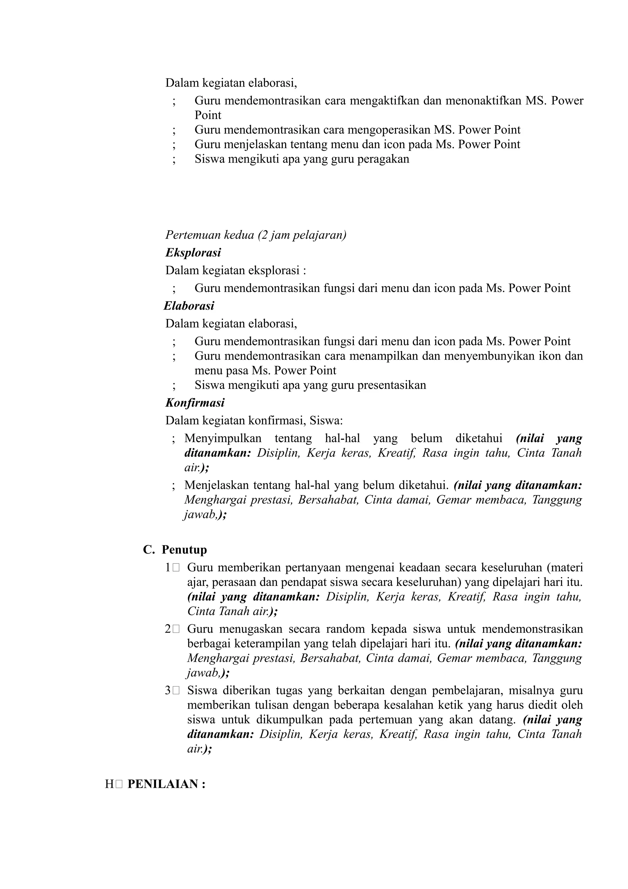 Dalam kegiatan elaborasi,
          ; Guru mendemontrasikan cara mengaktifkan dan menonaktifkan MS. Power
              Point
          ; Guru mendemontrasikan cara mengoperasikan MS. Power Point
          ; Guru menjelaskan tentang menu dan icon pada Ms. Power Point
          ; Siswa mengikuti apa yang guru peragakan




         Pertemuan kedua (2 jam pelajaran)
         Eksplorasi
         Dalam kegiatan eksplorasi :
          ; Guru mendemontrasikan fungsi dari menu dan icon pada Ms. Power Point
         Elaborasi
         Dalam kegiatan elaborasi,
          ; Guru mendemontrasikan fungsi dari menu dan icon pada Ms. Power Point
          ; Guru mendemontrasikan cara menampilkan dan menyembunyikan ikon dan
              menu pasa Ms. Power Point
          ; Siswa mengikuti apa yang guru presentasikan
         Konfirmasi
         Dalam kegiatan konfirmasi, Siswa:
          ; Menyimpulkan tentang hal-hal yang belum diketahui (nilai yang
            ditanamkan: Disiplin, Kerja keras, Kreatif, Rasa ingin tahu, Cinta Tanah
            air.);
          ; Menjelaskan tentang hal-hal yang belum diketahui. (nilai yang ditanamkan:
            Menghargai prestasi, Bersahabat, Cinta damai, Gemar membaca, Tanggung
            jawab,);

     C. Penutup
        1) Guru memberikan pertanyaan mengenai keadaan secara keseluruhan (materi
            ajar, perasaan dan pendapat siswa secara keseluruhan) yang dipelajari hari itu.
            (nilai yang ditanamkan: Disiplin, Kerja keras, Kreatif, Rasa ingin tahu,
            Cinta Tanah air.);
        2) Guru menugaskan secara random kepada siswa untuk mendemonstrasikan
            berbagai keterampilan yang telah dipelajari hari itu. (nilai yang ditanamkan:
            Menghargai prestasi, Bersahabat, Cinta damai, Gemar membaca, Tanggung
            jawab,);
        3) Siswa diberikan tugas yang berkaitan dengan pembelajaran, misalnya guru
            memberikan tulisan dengan beberapa kesalahan ketik yang harus diedit oleh
            siswa untuk dikumpulkan pada pertemuan yang akan datang. (nilai yang
            ditanamkan: Disiplin, Kerja keras, Kreatif, Rasa ingin tahu, Cinta Tanah
            air.);

H) PENILAIAN :
 