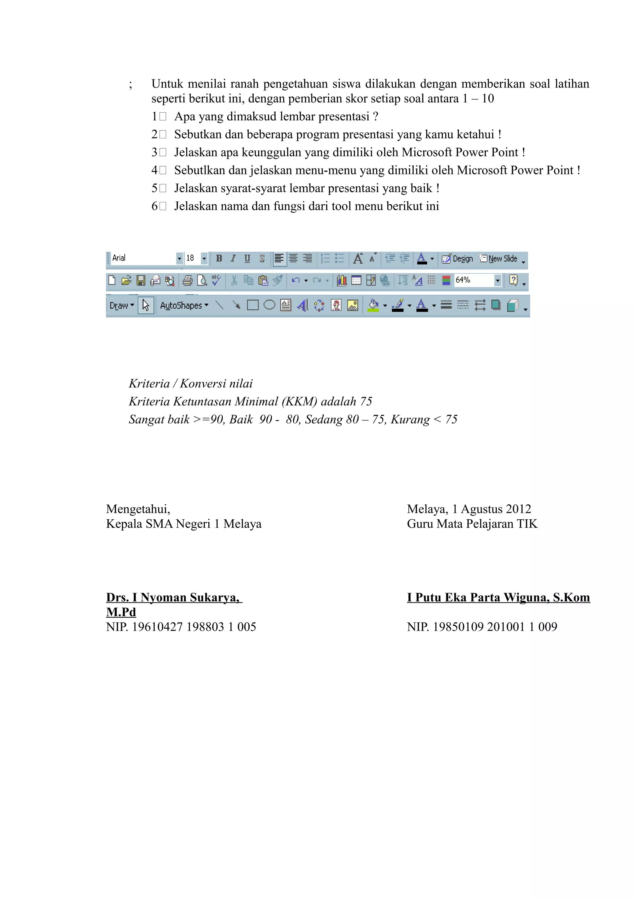 ;   Untuk menilai ranah pengetahuan siswa dilakukan dengan memberikan soal latihan
       seperti berikut ini, dengan pemberian skor setiap soal antara 1 – 10
       1) Apa yang dimaksud lembar presentasi ?
       2) Sebutkan dan beberapa program presentasi yang kamu ketahui !
       3) Jelaskan apa keunggulan yang dimiliki oleh Microsoft Power Point !
       4) Sebutlkan dan jelaskan menu-menu yang dimiliki oleh Microsoft Power Point !
       5) Jelaskan syarat-syarat lembar presentasi yang baik !
       6) Jelaskan nama dan fungsi dari tool menu berikut ini




   Kriteria / Konversi nilai
   Kriteria Ketuntasan Minimal (KKM) adalah 75
   Sangat baik >=90, Baik 90 - 80, Sedang 80 – 75, Kurang < 75




Mengetahui,                                         Melaya, 1 Agustus 2012
Kepala SMA Negeri 1 Melaya                          Guru Mata Pelajaran TIK




Drs. I Nyoman Sukarya,                              I Putu Eka Parta Wiguna, S.Kom
M.Pd
NIP. 19610427 198803 1 005                          NIP. 19850109 201001 1 009
 