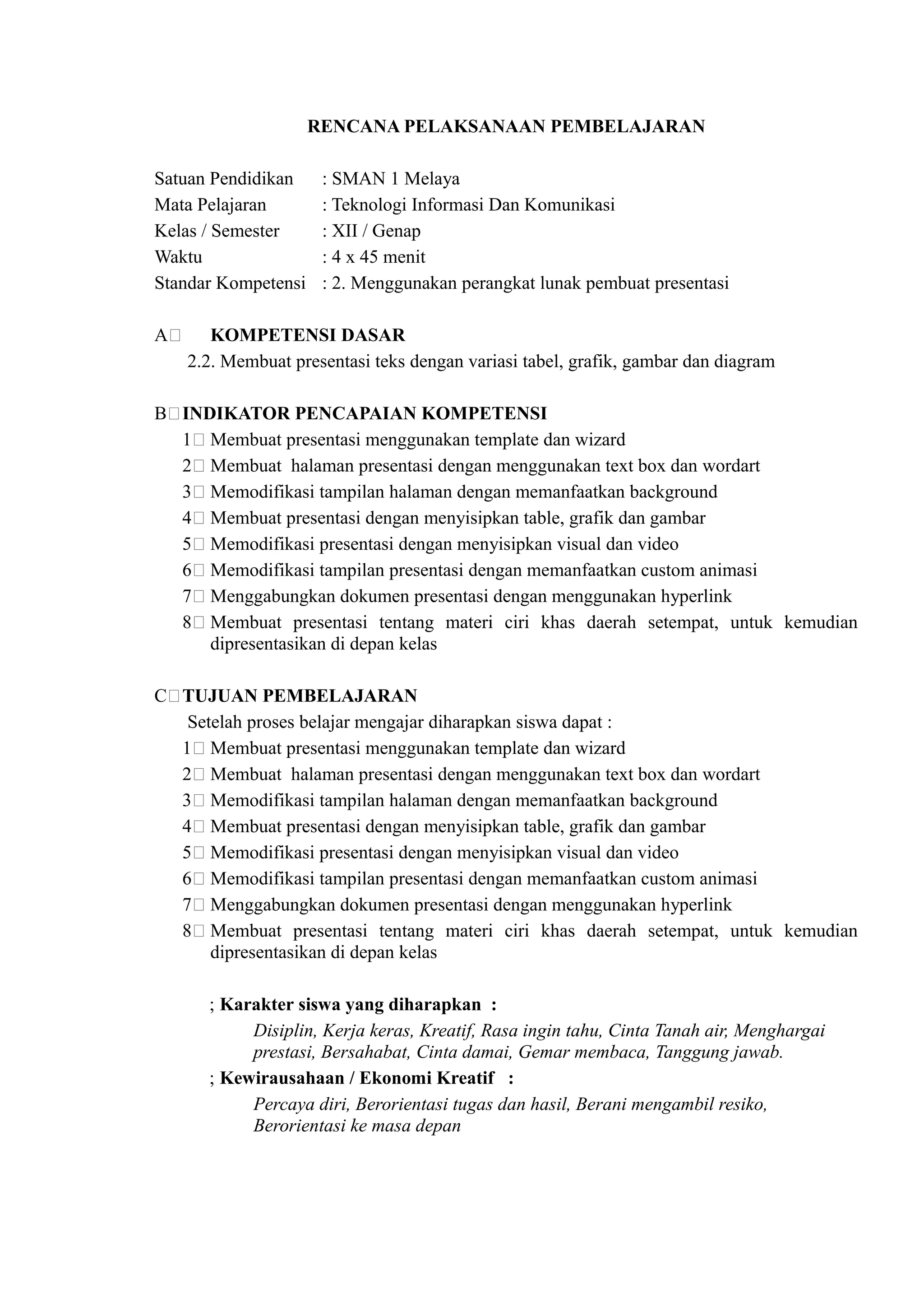 RENCANA PELAKSANAAN PEMBELAJARAN

Satuan Pendidikan     : SMAN 1 Melaya
Mata Pelajaran        : Teknologi Informasi Dan Komunikasi
Kelas / Semester      : XII / Genap
Waktu                 : 4 x 45 menit
Standar Kompetensi    : 2. Menggunakan perangkat lunak pembuat presentasi

A)      KOMPETENSI DASAR
     2.2. Membuat presentasi teks dengan variasi tabel, grafik, gambar dan diagram

B)INDIKATOR PENCAPAIAN KOMPETENSI
  1) Membuat presentasi menggunakan template dan wizard
  2) Membuat halaman presentasi dengan menggunakan text box dan wordart
  3) Memodifikasi tampilan halaman dengan memanfaatkan background
  4) Membuat presentasi dengan menyisipkan table, grafik dan gambar
  5) Memodifikasi presentasi dengan menyisipkan visual dan video
  6) Memodifikasi tampilan presentasi dengan memanfaatkan custom animasi
  7) Menggabungkan dokumen presentasi dengan menggunakan hyperlink
  8) Membuat presentasi tentang materi ciri khas daerah setempat, untuk kemudian
     dipresentasikan di depan kelas

C)TUJUAN PEMBELAJARAN
   Setelah proses belajar mengajar diharapkan siswa dapat :
  1) Membuat presentasi menggunakan template dan wizard
  2) Membuat halaman presentasi dengan menggunakan text box dan wordart
  3) Memodifikasi tampilan halaman dengan memanfaatkan background
  4) Membuat presentasi dengan menyisipkan table, grafik dan gambar
  5) Memodifikasi presentasi dengan menyisipkan visual dan video
  6) Memodifikasi tampilan presentasi dengan memanfaatkan custom animasi
  7) Menggabungkan dokumen presentasi dengan menggunakan hyperlink
  8) Membuat presentasi tentang materi ciri khas daerah setempat, untuk kemudian
      dipresentasikan di depan kelas

       ; Karakter siswa yang diharapkan :
            Disiplin, Kerja keras, Kreatif, Rasa ingin tahu, Cinta Tanah air, Menghargai
            prestasi, Bersahabat, Cinta damai, Gemar membaca, Tanggung jawab.
       ; Kewirausahaan / Ekonomi Kreatif :
            Percaya diri, Berorientasi tugas dan hasil, Berani mengambil resiko,
            Berorientasi ke masa depan
 