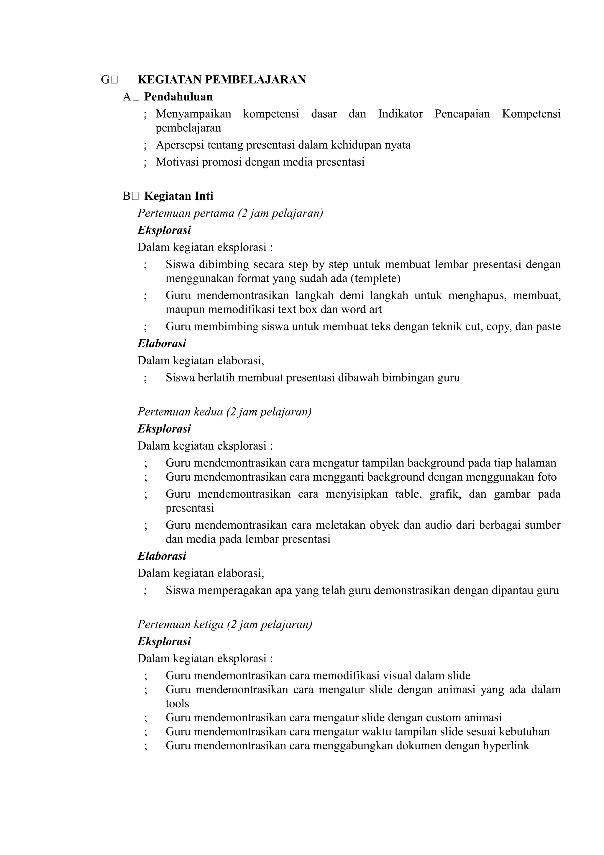 G    KEGIATAN PEMBELAJARAN
    A Pendahuluan
      ; Menyampaikan kompetensi dasar dan Indikator Pencapaian Kompetensi
        pembelajaran
      ; Apersepsi tentang presentasi dalam kehidupan nyata
      ; Motivasi promosi dengan media presentasi

    B    Kegiatan Inti
        Pertemuan pertama (2 jam pelajaran)
        Eksplorasi
        Dalam kegiatan eksplorasi :
         ;   Siswa dibimbing secara step by step untuk membuat lembar presentasi dengan
             menggunakan format yang sudah ada (templete)
         ;   Guru mendemontrasikan langkah demi langkah untuk menghapus, membuat,
             maupun memodifikasi text box dan word art
         ;   Guru membimbing siswa untuk membuat teks dengan teknik cut, copy, dan paste
        Elaborasi
        Dalam kegiatan elaborasi,
         ;   Siswa berlatih membuat presentasi dibawah bimbingan guru

        Pertemuan kedua (2 jam pelajaran)
        Eksplorasi
        Dalam kegiatan eksplorasi :
         ; Guru mendemontrasikan cara mengatur tampilan background pada tiap halaman
         ; Guru mendemontrasikan cara mengganti background dengan menggunakan foto
         ; Guru mendemontrasikan cara menyisipkan table, grafik, dan gambar pada
             presentasi
         ; Guru mendemontrasikan cara meletakan obyek dan audio dari berbagai sumber
             dan media pada lembar presentasi
        Elaborasi
        Dalam kegiatan elaborasi,
         ;   Siswa memperagakan apa yang telah guru demonstrasikan dengan dipantau guru

        Pertemuan ketiga (2 jam pelajaran)
        Eksplorasi
        Dalam kegiatan eksplorasi :
         ; Guru mendemontrasikan cara memodifikasi visual dalam slide
         ; Guru mendemontrasikan cara mengatur slide dengan animasi yang ada dalam
             tools
         ; Guru mendemontrasikan cara mengatur slide dengan custom animasi
         ; Guru mendemontrasikan cara mengatur waktu tampilan slide sesuai kebutuhan
         ; Guru mendemontrasikan cara menggabungkan dokumen dengan hyperlink
 