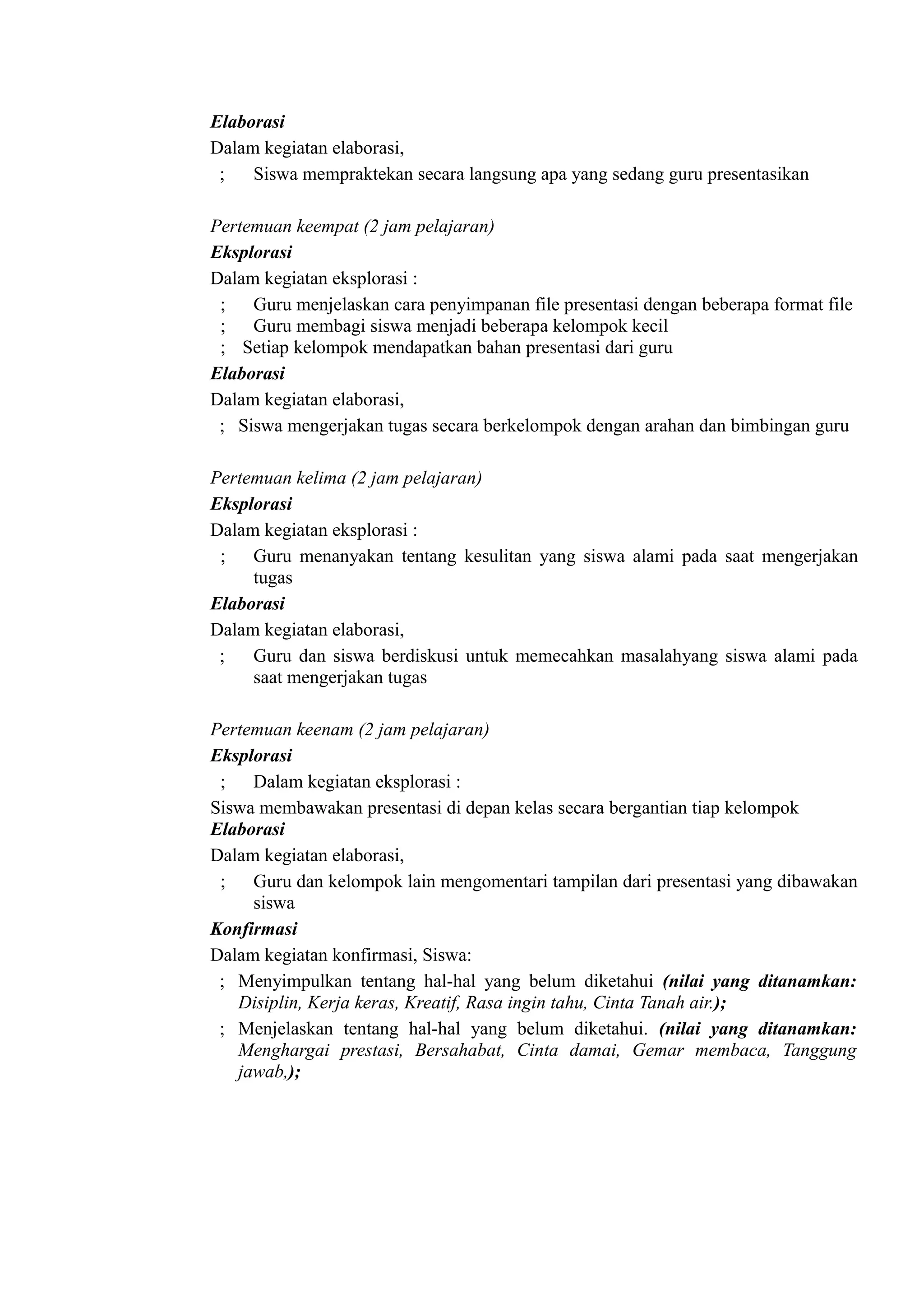 Elaborasi
Dalam kegiatan elaborasi,
 ;   Siswa mempraktekan secara langsung apa yang sedang guru presentasikan

Pertemuan keempat (2 jam pelajaran)
Eksplorasi
Dalam kegiatan eksplorasi :
 ; Guru menjelaskan cara penyimpanan file presentasi dengan beberapa format file
 ; Guru membagi siswa menjadi beberapa kelompok kecil
 ; Setiap kelompok mendapatkan bahan presentasi dari guru
Elaborasi
Dalam kegiatan elaborasi,
 ; Siswa mengerjakan tugas secara berkelompok dengan arahan dan bimbingan guru

Pertemuan kelima (2 jam pelajaran)
Eksplorasi
Dalam kegiatan eksplorasi :
 ; Guru menanyakan tentang kesulitan yang siswa alami pada saat mengerjakan
     tugas
Elaborasi
Dalam kegiatan elaborasi,
 ;   Guru dan siswa berdiskusi untuk memecahkan masalahyang siswa alami pada
     saat mengerjakan tugas

Pertemuan keenam (2 jam pelajaran)
Eksplorasi
 ; Dalam kegiatan eksplorasi :
Siswa membawakan presentasi di depan kelas secara bergantian tiap kelompok
Elaborasi
Dalam kegiatan elaborasi,
 ; Guru dan kelompok lain mengomentari tampilan dari presentasi yang dibawakan
     siswa
Konfirmasi
Dalam kegiatan konfirmasi, Siswa:
 ; Menyimpulkan tentang hal-hal yang belum diketahui (nilai yang ditanamkan:
   Disiplin, Kerja keras, Kreatif, Rasa ingin tahu, Cinta Tanah air.);
 ; Menjelaskan tentang hal-hal yang belum diketahui. (nilai yang ditanamkan:
   Menghargai prestasi, Bersahabat, Cinta damai, Gemar membaca, Tanggung
   jawab,);
 