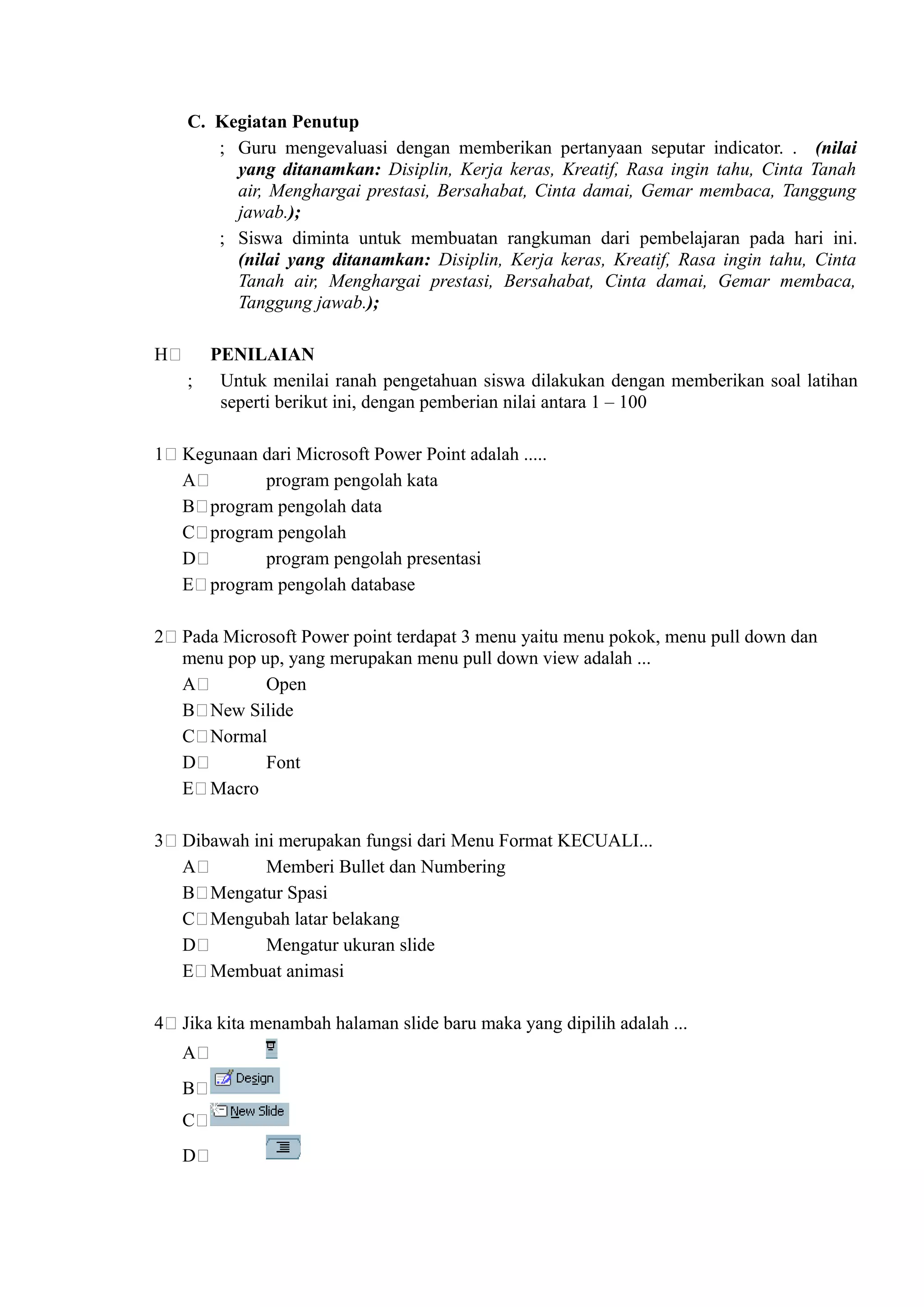 C. Kegiatan Penutup
       ; Guru mengevaluasi dengan memberikan pertanyaan seputar indicator. . (nilai
         yang ditanamkan: Disiplin, Kerja keras, Kreatif, Rasa ingin tahu, Cinta Tanah
         air, Menghargai prestasi, Bersahabat, Cinta damai, Gemar membaca, Tanggung
         jawab.);
       ; Siswa diminta untuk membuatan rangkuman dari pembelajaran pada hari ini.
         (nilai yang ditanamkan: Disiplin, Kerja keras, Kreatif, Rasa ingin tahu, Cinta
         Tanah air, Menghargai prestasi, Bersahabat, Cinta damai, Gemar membaca,
         Tanggung jawab.);

H     PENILAIAN
    ; Untuk menilai ranah pengetahuan siswa dilakukan dengan memberikan soal latihan
       seperti berikut ini, dengan pemberian nilai antara 1 – 100

1   Kegunaan dari Microsoft Power Point adalah .....
    A        program pengolah kata
    B program pengolah data
    C program pengolah
    D        program pengolah presentasi
    E program pengolah database

2   Pada Microsoft Power point terdapat 3 menu yaitu menu pokok, menu pull down dan
    menu pop up, yang merupakan menu pull down view adalah ...
    A         Open
    B New Silide
    C Normal
    D         Font
    E Macro

3   Dibawah ini merupakan fungsi dari Menu Format KECUALI...
    A         Memberi Bullet dan Numbering
    B Mengatur Spasi
    C Mengubah latar belakang
    D         Mengatur ukuran slide
    E Membuat animasi

4   Jika kita menambah halaman slide baru maka yang dipilih adalah ...
    A
    B
    C
    D
 