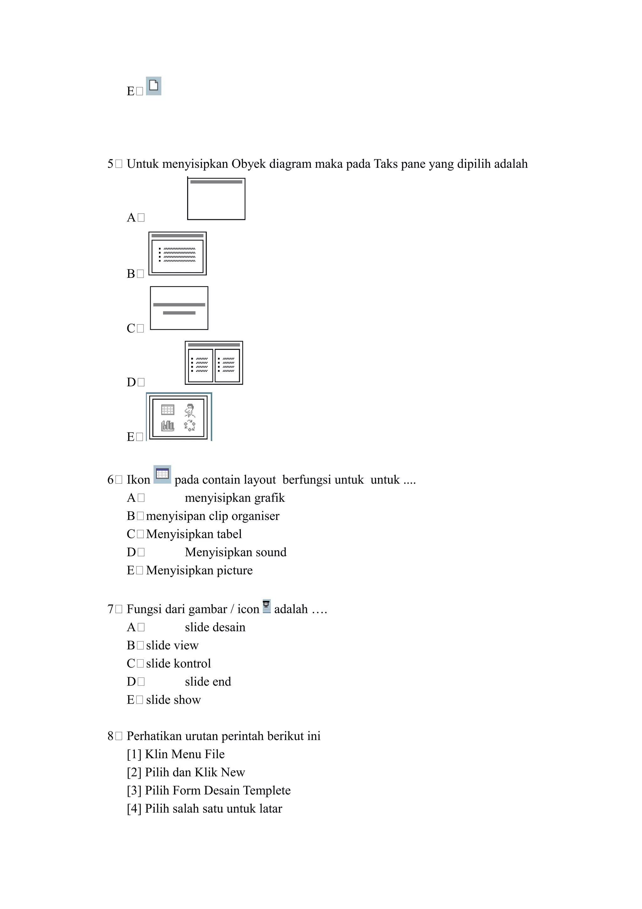 E




5   Untuk menyisipkan Obyek diagram maka pada Taks pane yang dipilih adalah



    A



    B



    C



    D



    E


6   Ikon  pada contain layout berfungsi untuk untuk ....
    A       menyisipkan grafik
    B menyisipan clip organiser
    C Menyisipkan tabel
    D       Menyisipkan sound
    E Menyisipkan picture

7   Fungsi dari gambar / icon   adalah ….
    A          slide desain
    B slide view
    C slide kontrol
    D          slide end
    E slide show

8   Perhatikan urutan perintah berikut ini
    [1] Klin Menu File
    [2] Pilih dan Klik New
    [3] Pilih Form Desain Templete
    [4] Pilih salah satu untuk latar
 