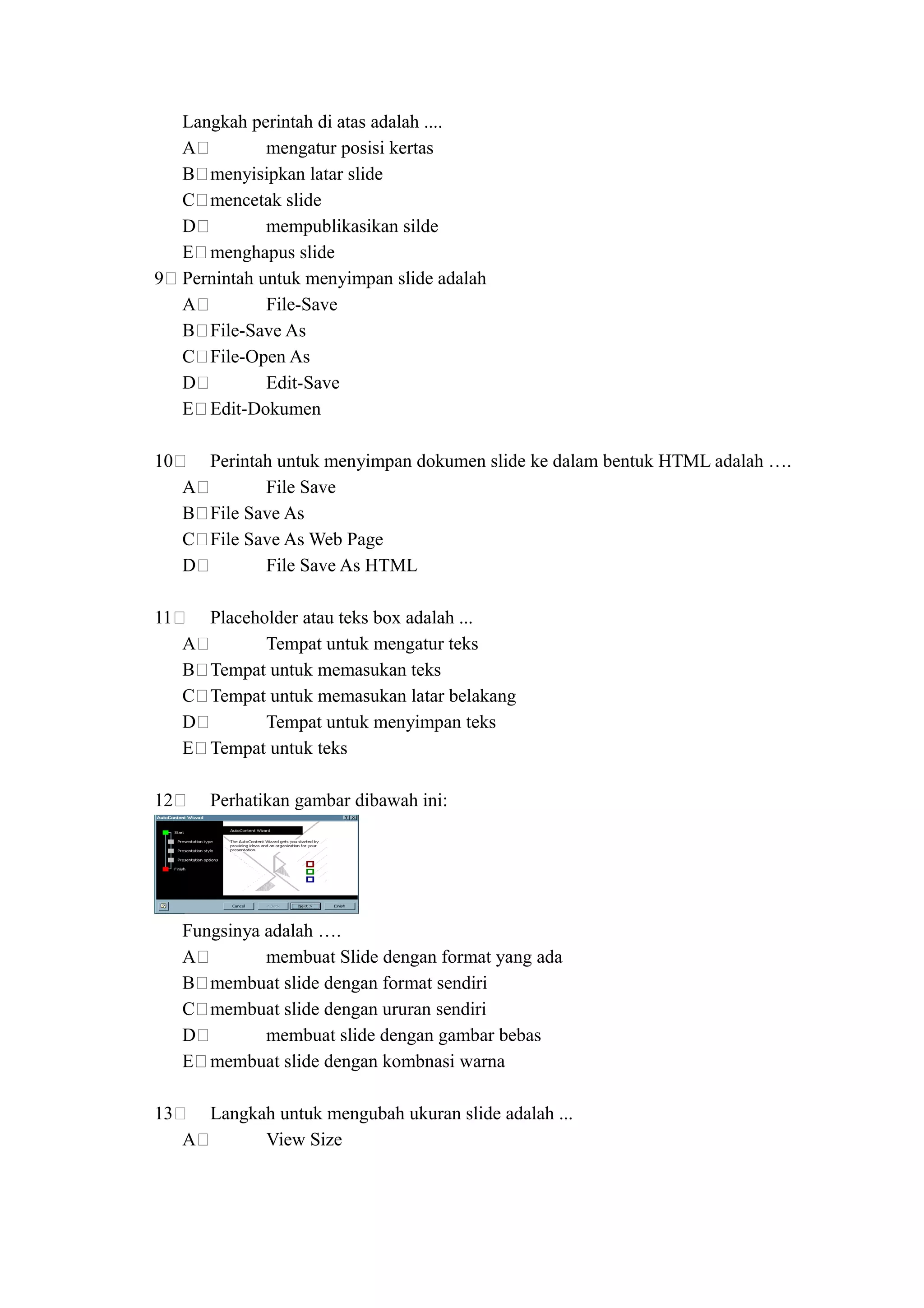 Langkah perintah di atas adalah ....
     A          mengatur posisi kertas
     B menyisipkan latar slide
     C mencetak slide
     D          mempublikasikan silde
     E menghapus slide
9    Pernintah untuk menyimpan slide adalah
     A          File-Save
     B File-Save As
     C File-Open As
     D          Edit-Save
     E Edit-Dokumen

10       Perintah untuk menyimpan dokumen slide ke dalam bentuk HTML adalah ….
     A          File Save
     B   File Save As
     C   File Save As Web Page
     D          File Save As HTML

11       Placeholder atau teks box adalah ...
     A          Tempat untuk mengatur teks
     B   Tempat untuk memasukan teks
     C   Tempat untuk memasukan latar belakang
     D          Tempat untuk menyimpan teks
     E   Tempat untuk teks

12       Perhatikan gambar dibawah ini:




     Fungsinya adalah ….
     A         membuat Slide dengan format yang ada
     B membuat slide dengan format sendiri
     C membuat slide dengan ururan sendiri
     D         membuat slide dengan gambar bebas
     E membuat slide dengan kombnasi warna

13     Langkah untuk mengubah ukuran slide adalah ...
     A       View Size
 