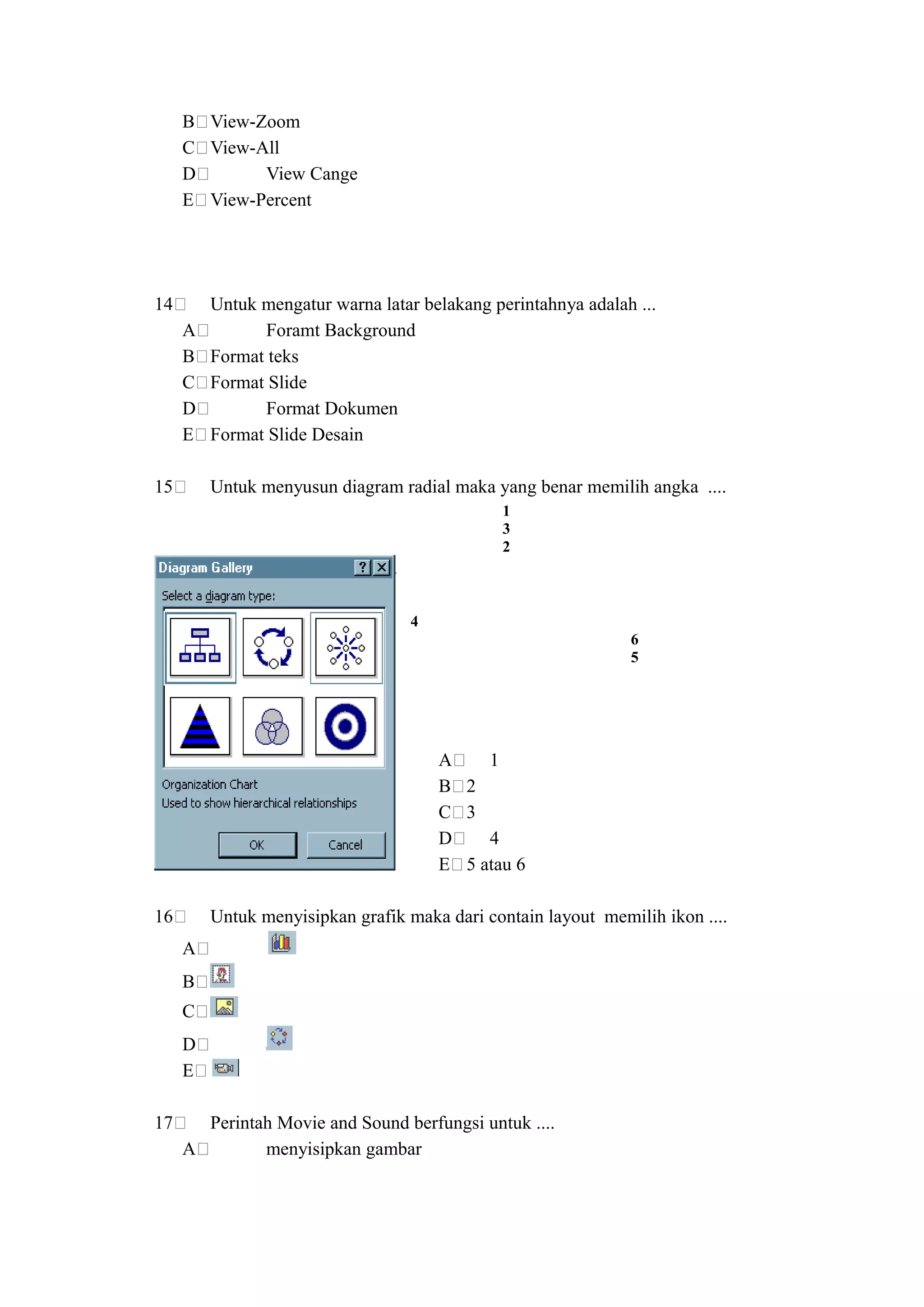 B View-Zoom
     C View-All
     D       View Cange
     E View-Percent




14       Untuk mengatur warna latar belakang perintahnya adalah ...
     A         Foramt Background
     B   Format teks
     C   Format Slide
     D         Format Dokumen
     E   Format Slide Desain

15       Untuk menyusun diagram radial maka yang benar memilih angka ....
                                               1
                                               3
                                               2



                                   4
                                                               6
                                                               5




                                       A    1
                                       B 2
                                       C 3
                                       D    4
                                       E 5 atau 6

16       Untuk menyisipkan grafik maka dari contain layout memilih ikon ....
     A
     B
     C
     D
     E

17     Perintah Movie and Sound berfungsi untuk ....
     A        menyisipkan gambar
 