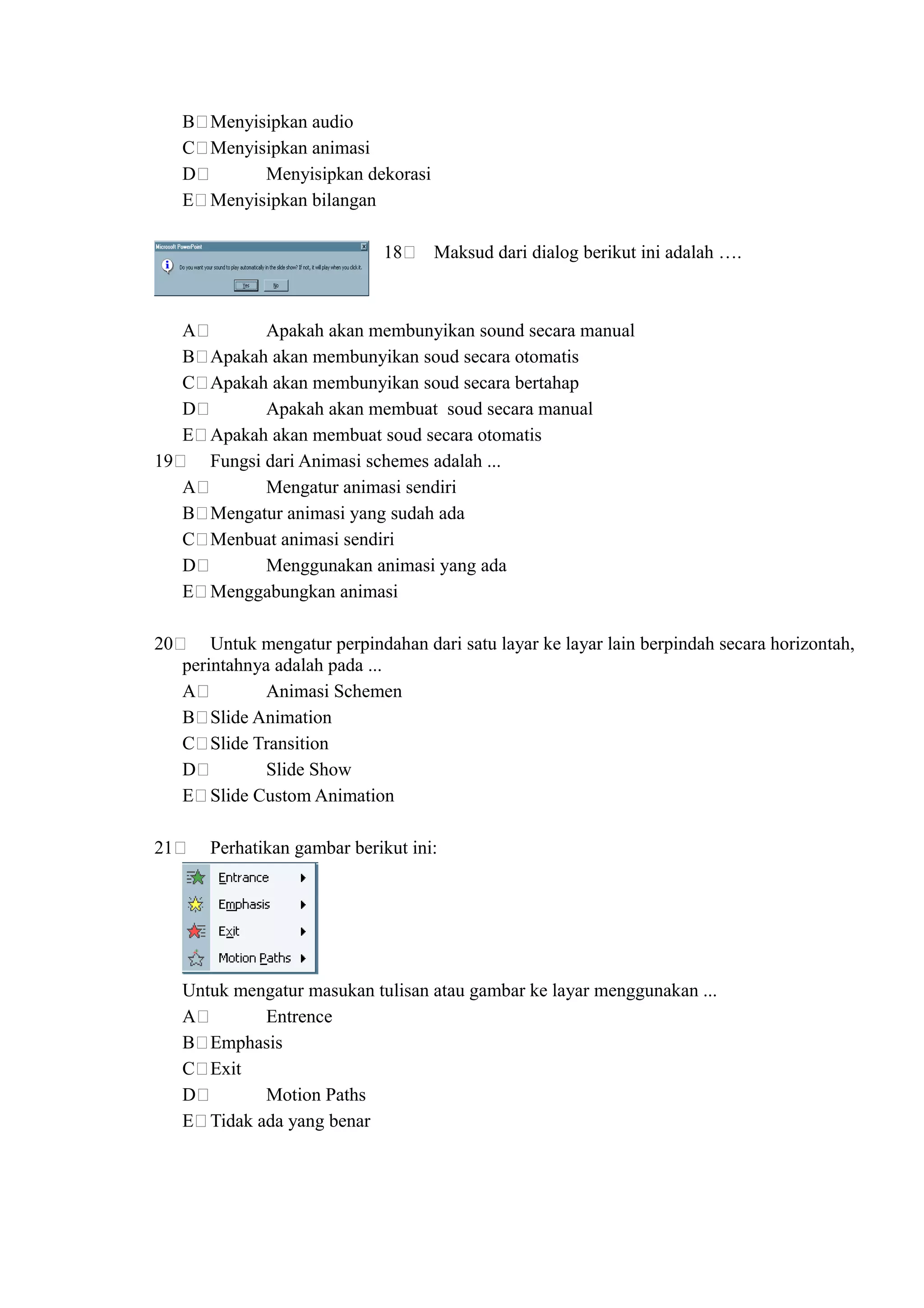 B Menyisipkan audio
     C Menyisipkan animasi
     D       Menyisipkan dekorasi
     E Menyisipkan bilangan

                               18     Maksud dari dialog berikut ini adalah ….



   A        Apakah akan membunyikan sound secara manual
   B Apakah akan membunyikan soud secara otomatis
   C Apakah akan membunyikan soud secara bertahap
   D        Apakah akan membuat soud secara manual
   E Apakah akan membuat soud secara otomatis
19   Fungsi dari Animasi schemes adalah ...
   A        Mengatur animasi sendiri
   B Mengatur animasi yang sudah ada
   C Menbuat animasi sendiri
   D        Menggunakan animasi yang ada
   E Menggabungkan animasi

20       Untuk mengatur perpindahan dari satu layar ke layar lain berpindah secara horizontah,
     perintahnya adalah pada ...
     A          Animasi Schemen
     B Slide Animation
     C Slide Transition
     D          Slide Show
     E Slide Custom Animation

21      Perhatikan gambar berikut ini:




     Untuk mengatur masukan tulisan atau gambar ke layar menggunakan ...
     A        Entrence
     B Emphasis
     C Exit
     D        Motion Paths
     E Tidak ada yang benar
 