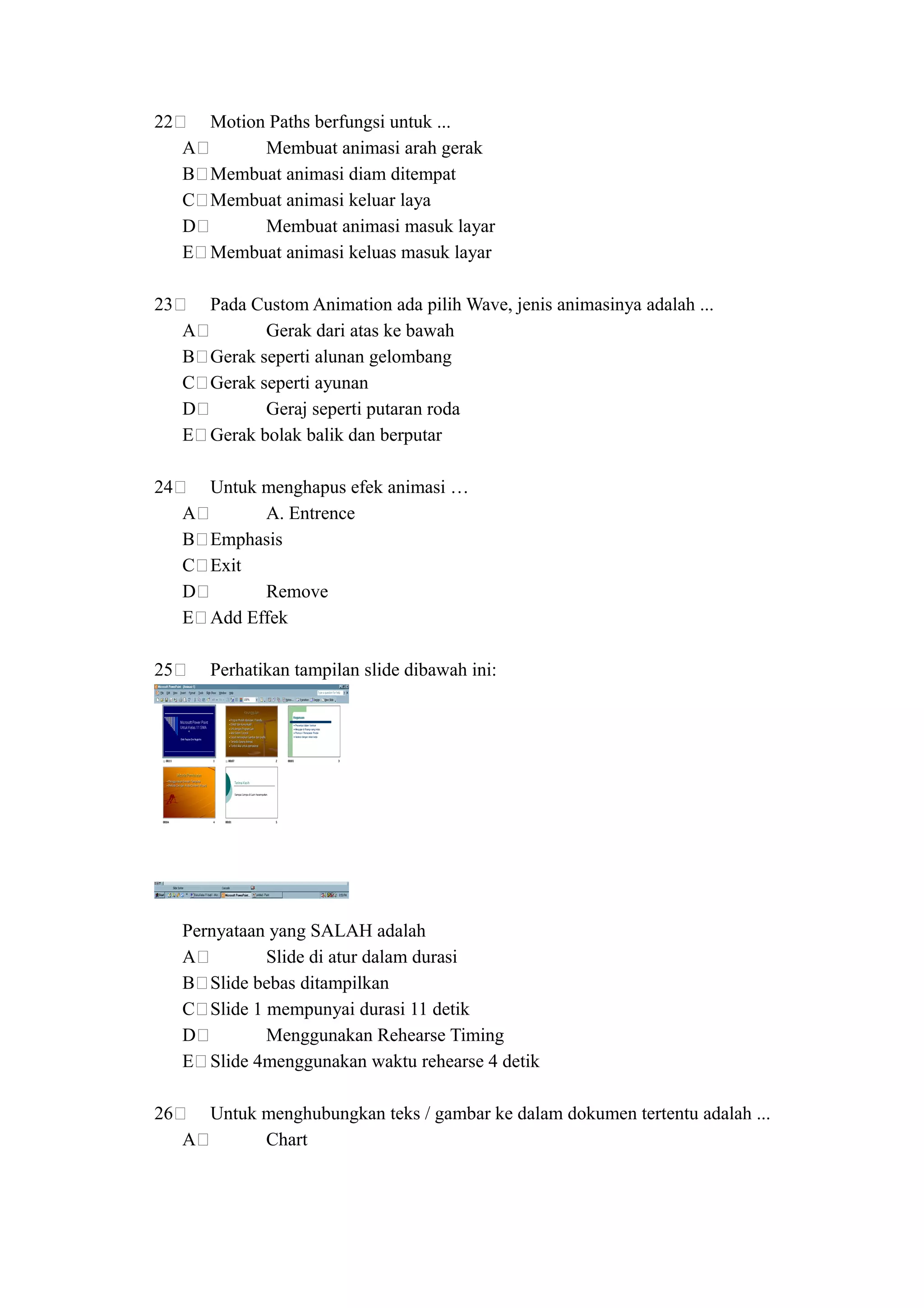 22       Motion Paths berfungsi untuk ...
     A         Membuat animasi arah gerak
     B   Membuat animasi diam ditempat
     C   Membuat animasi keluar laya
     D         Membuat animasi masuk layar
     E   Membuat animasi keluas masuk layar

23       Pada Custom Animation ada pilih Wave, jenis animasinya adalah ...
     A          Gerak dari atas ke bawah
     B   Gerak seperti alunan gelombang
     C   Gerak seperti ayunan
     D          Geraj seperti putaran roda
     E   Gerak bolak balik dan berputar

24       Untuk menghapus efek animasi …
     A         A. Entrence
     B   Emphasis
     C   Exit
     D         Remove
     E   Add Effek

25       Perhatikan tampilan slide dibawah ini:




     Pernyataan yang SALAH adalah
     A         Slide di atur dalam durasi
     B Slide bebas ditampilkan
     C Slide 1 mempunyai durasi 11 detik
     D         Menggunakan Rehearse Timing
     E Slide 4menggunakan waktu rehearse 4 detik

26     Untuk menghubungkan teks / gambar ke dalam dokumen tertentu adalah ...
     A       Chart
 