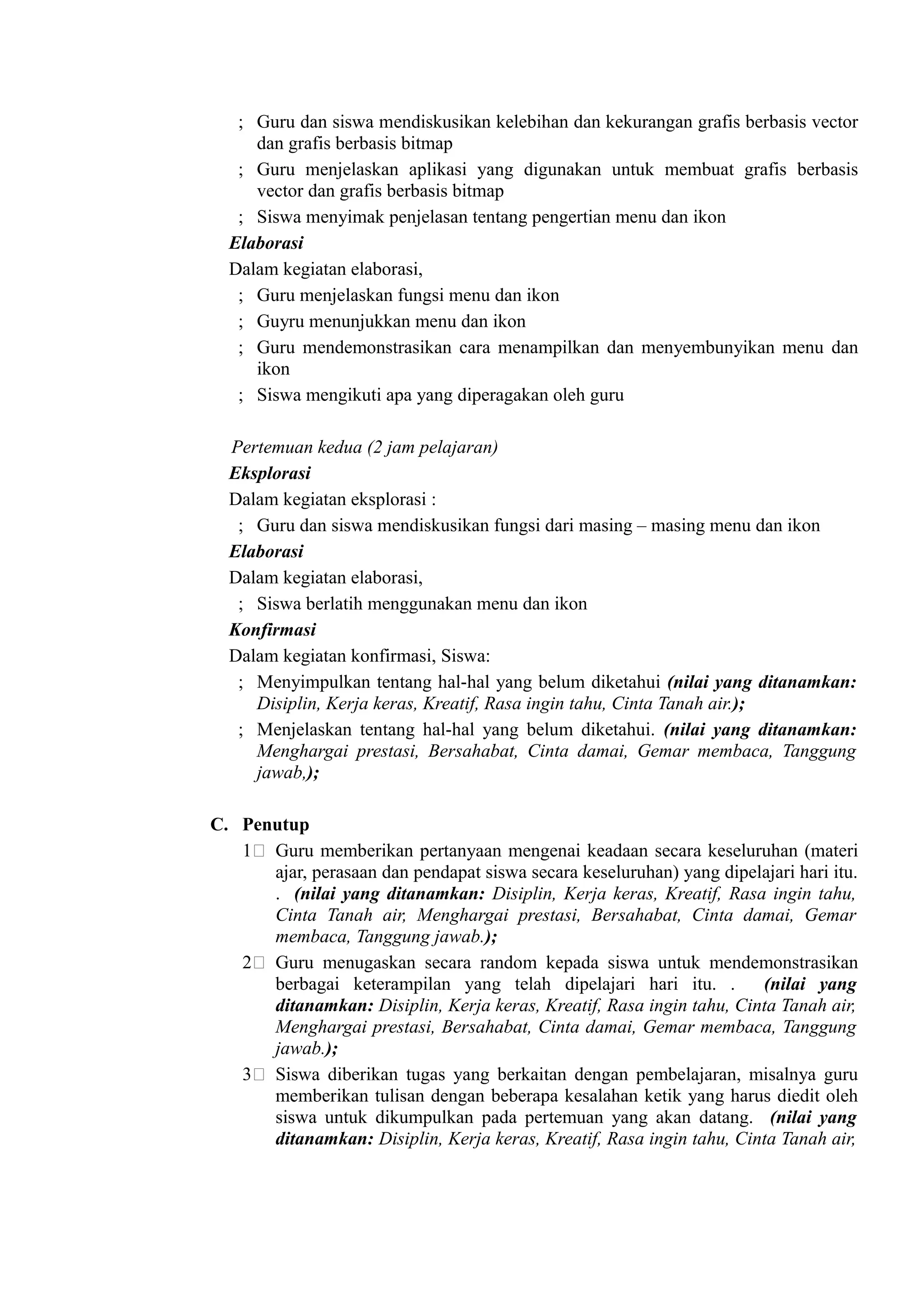 ; Guru dan siswa mendiskusikan kelebihan dan kekurangan grafis berbasis vector
     dan grafis berbasis bitmap
   ; Guru menjelaskan aplikasi yang digunakan untuk membuat grafis berbasis
     vector dan grafis berbasis bitmap
   ; Siswa menyimak penjelasan tentang pengertian menu dan ikon
  Elaborasi
  Dalam kegiatan elaborasi,
   ; Guru menjelaskan fungsi menu dan ikon
   ; Guyru menunjukkan menu dan ikon
   ; Guru mendemonstrasikan cara menampilkan dan menyembunyikan menu dan
     ikon
   ; Siswa mengikuti apa yang diperagakan oleh guru

  Pertemuan kedua (2 jam pelajaran)
  Eksplorasi
  Dalam kegiatan eksplorasi :
   ; Guru dan siswa mendiskusikan fungsi dari masing – masing menu dan ikon
  Elaborasi
  Dalam kegiatan elaborasi,
   ; Siswa berlatih menggunakan menu dan ikon
  Konfirmasi
  Dalam kegiatan konfirmasi, Siswa:
   ; Menyimpulkan tentang hal-hal yang belum diketahui (nilai yang ditanamkan:
     Disiplin, Kerja keras, Kreatif, Rasa ingin tahu, Cinta Tanah air.);
   ; Menjelaskan tentang hal-hal yang belum diketahui. (nilai yang ditanamkan:
     Menghargai prestasi, Bersahabat, Cinta damai, Gemar membaca, Tanggung
     jawab,);

C. Penutup
   1( Guru memberikan pertanyaan mengenai keadaan secara keseluruhan (materi
      ajar, perasaan dan pendapat siswa secara keseluruhan) yang dipelajari hari itu.
      . (nilai yang ditanamkan: Disiplin, Kerja keras, Kreatif, Rasa ingin tahu,
      Cinta Tanah air, Menghargai prestasi, Bersahabat, Cinta damai, Gemar
      membaca, Tanggung jawab.);
   2( Guru menugaskan secara random kepada siswa untuk mendemonstrasikan
      berbagai keterampilan yang telah dipelajari hari itu. .         (nilai yang
      ditanamkan: Disiplin, Kerja keras, Kreatif, Rasa ingin tahu, Cinta Tanah air,
      Menghargai prestasi, Bersahabat, Cinta damai, Gemar membaca, Tanggung
      jawab.);
   3( Siswa diberikan tugas yang berkaitan dengan pembelajaran, misalnya guru
      memberikan tulisan dengan beberapa kesalahan ketik yang harus diedit oleh
      siswa untuk dikumpulkan pada pertemuan yang akan datang. (nilai yang
      ditanamkan: Disiplin, Kerja keras, Kreatif, Rasa ingin tahu, Cinta Tanah air,
 