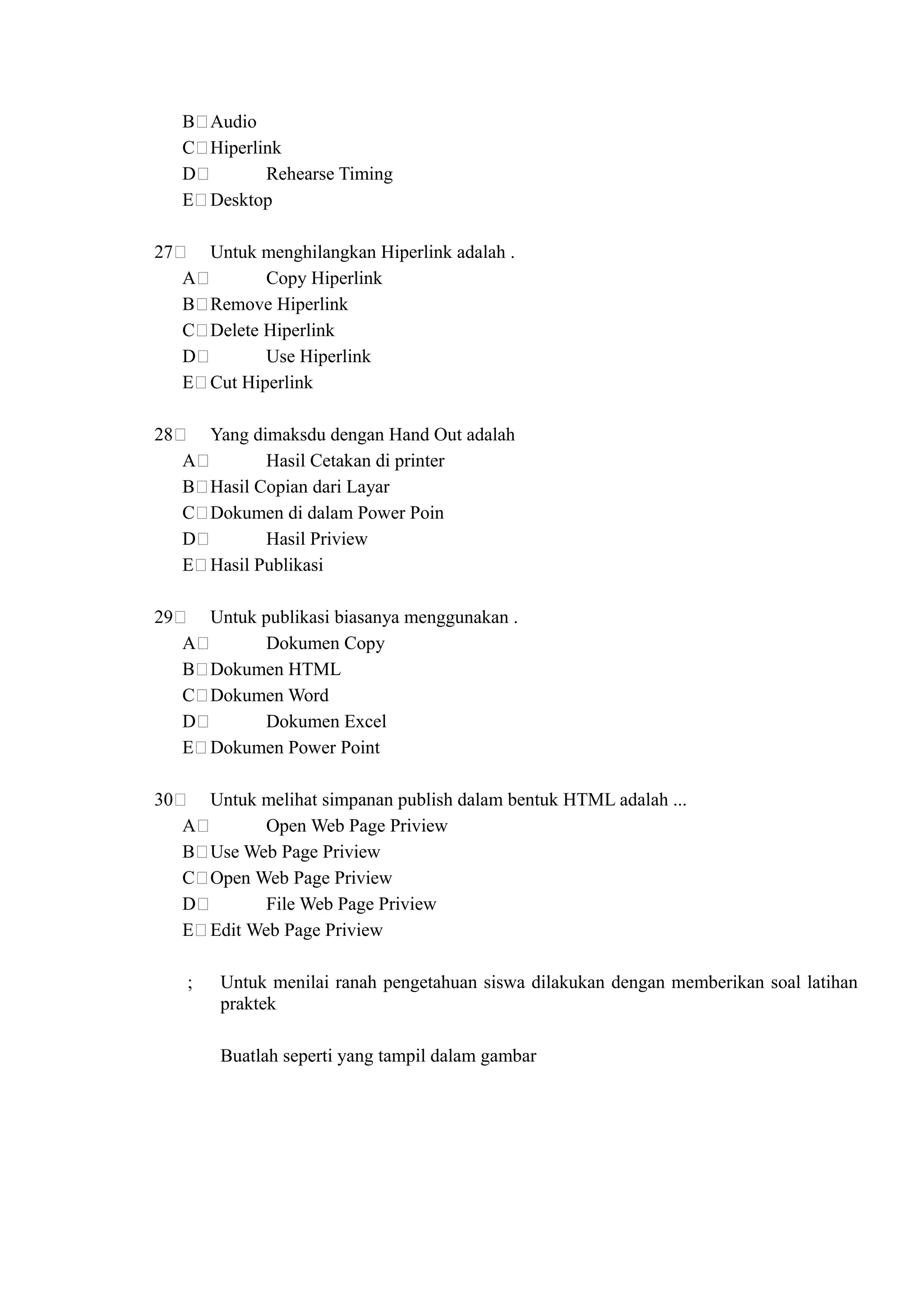 B Audio
     C Hiperlink
     D        Rehearse Timing
     E Desktop

27       Untuk menghilangkan Hiperlink adalah .
     A          Copy Hiperlink
     B   Remove Hiperlink
     C   Delete Hiperlink
     D          Use Hiperlink
     E   Cut Hiperlink

28       Yang dimaksdu dengan Hand Out adalah
     A          Hasil Cetakan di printer
     B   Hasil Copian dari Layar
     C   Dokumen di dalam Power Poin
     D          Hasil Priview
     E   Hasil Publikasi

29       Untuk publikasi biasanya menggunakan .
     A          Dokumen Copy
     B   Dokumen HTML
     C   Dokumen Word
     D          Dokumen Excel
     E   Dokumen Power Point

30       Untuk melihat simpanan publish dalam bentuk HTML adalah ...
     A          Open Web Page Priview
     B   Use Web Page Priview
     C   Open Web Page Priview
     D          File Web Page Priview
     E   Edit Web Page Priview

     ;    Untuk menilai ranah pengetahuan siswa dilakukan dengan memberikan soal latihan
          praktek

          Buatlah seperti yang tampil dalam gambar
 
