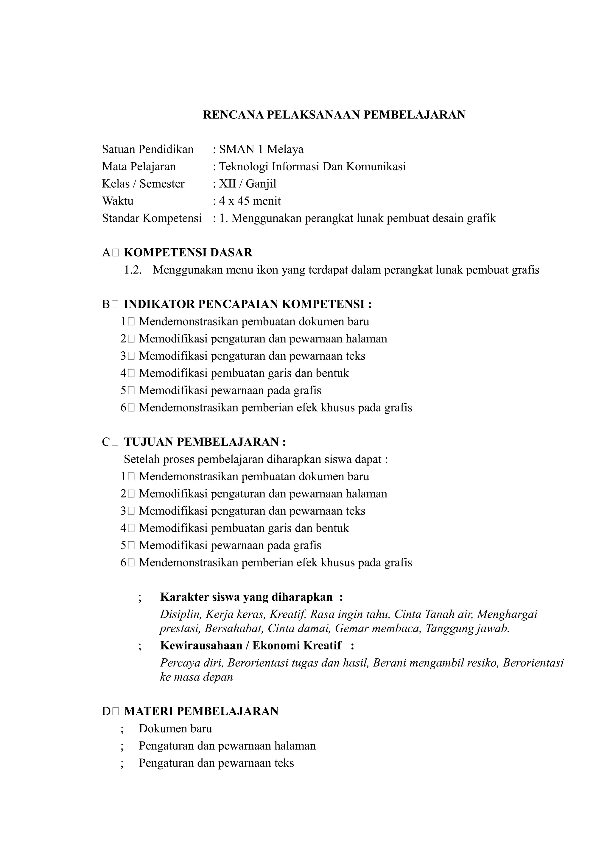 RENCANA PELAKSANAAN PEMBELAJARAN

Satuan Pendidikan     : SMAN 1 Melaya
Mata Pelajaran        : Teknologi Informasi Dan Komunikasi
Kelas / Semester      : XII / Ganjil
Waktu                 : 4 x 45 menit
Standar Kompetensi    : 1. Menggunakan perangkat lunak pembuat desain grafik

A( KOMPETENSI DASAR
   1.2. Menggunakan menu ikon yang terdapat dalam perangkat lunak pembuat grafis

B( INDIKATOR PENCAPAIAN KOMPETENSI :
  1( Mendemonstrasikan pembuatan dokumen baru
  2( Memodifikasi pengaturan dan pewarnaan halaman
  3( Memodifikasi pengaturan dan pewarnaan teks
  4( Memodifikasi pembuatan garis dan bentuk
  5( Memodifikasi pewarnaan pada grafis
  6( Mendemonstrasikan pemberian efek khusus pada grafis

C( TUJUAN PEMBELAJARAN :
   Setelah proses pembelajaran diharapkan siswa dapat :
  1( Mendemonstrasikan pembuatan dokumen baru
  2( Memodifikasi pengaturan dan pewarnaan halaman
  3( Memodifikasi pengaturan dan pewarnaan teks
  4( Memodifikasi pembuatan garis dan bentuk
  5( Memodifikasi pewarnaan pada grafis
  6( Mendemonstrasikan pemberian efek khusus pada grafis

      ;   Karakter siswa yang diharapkan :
          Disiplin, Kerja keras, Kreatif, Rasa ingin tahu, Cinta Tanah air, Menghargai
          prestasi, Bersahabat, Cinta damai, Gemar membaca, Tanggung jawab.
      ;   Kewirausahaan / Ekonomi Kreatif :
          Percaya diri, Berorientasi tugas dan hasil, Berani mengambil resiko, Berorientasi
          ke masa depan

D( MATERI PEMBELAJARAN
  ; Dokumen baru
  ; Pengaturan dan pewarnaan halaman
  ; Pengaturan dan pewarnaan teks
 