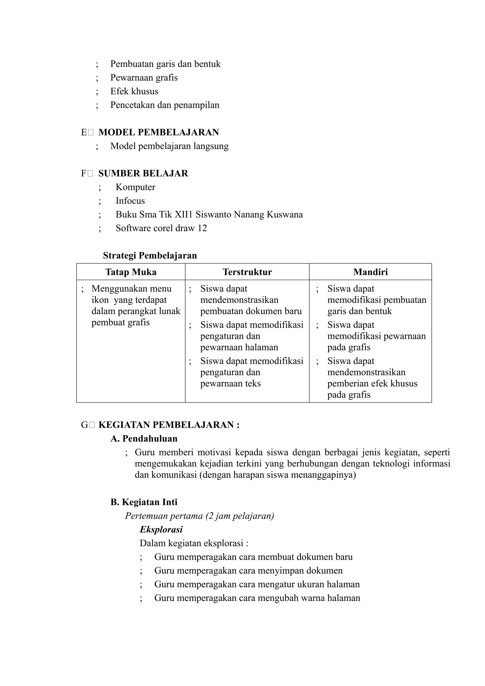 ;    Pembuatan garis dan bentuk
   ;    Pewarnaan grafis
   ;    Efek khusus
   ;    Pencetakan dan penampilan

E( MODEL PEMBELAJARAN
  ; Model pembelajaran langsung

F( SUMBER BELAJAR
   ; Komputer
   ; Infocus
   ; Buku Sma Tik XII1 Siswanto Nanang Kuswana
   ; Software corel draw 12

       Strategi Pembelajaran
       Tatap Muka                    Terstruktur             Mandiri
; Menggunakan menu      ; Siswa dapat                ; Siswa dapat
  ikon yang terdapat      mendemonstrasikan            memodifikasi pembuatan
  dalam perangkat lunak   pembuatan dokumen baru       garis dan bentuk
  pembuat grafis        ; Siswa dapat memodifikasi   ; Siswa dapat
                          pengaturan dan               memodifikasi pewarnaan
                          pewarnaan halaman            pada grafis
                        ; Siswa dapat memodifikasi   ; Siswa dapat
                          pengaturan dan               mendemonstrasikan
                          pewarnaan teks               pemberian efek khusus
                                                       pada grafis


G( KEGIATAN PEMBELAJARAN :
     A. Pendahuluan
        ; Guru memberi motivasi kepada siswa dengan berbagai jenis kegiatan, seperti
          mengemukakan kejadian terkini yang berhubungan dengan teknologi informasi
          dan komunikasi (dengan harapan siswa menanggapinya)

        B. Kegiatan Inti
           Pertemuan pertama (2 jam pelajaran)
              Eksplorasi
              Dalam kegiatan eksplorasi :
              ; Guru memperagakan cara membuat dokumen baru
              ; Guru memperagakan cara menyimpan dokumen
              ; Guru memperagakan cara mengatur ukuran halaman
              ; Guru memperagakan cara mengubah warna halaman
 