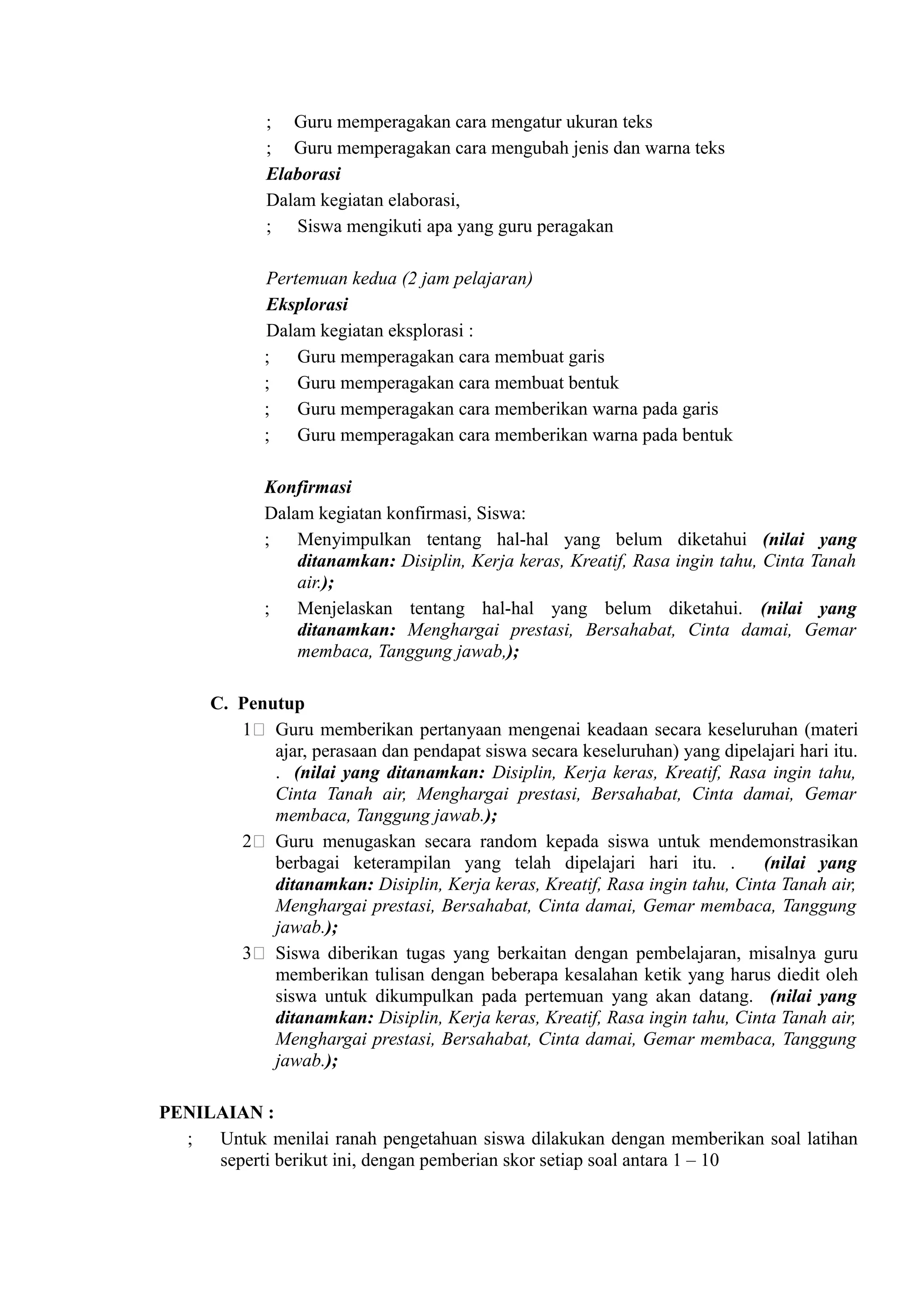 ; Guru memperagakan cara mengatur ukuran teks
             ; Guru memperagakan cara mengubah jenis dan warna teks
             Elaborasi
             Dalam kegiatan elaborasi,
             ; Siswa mengikuti apa yang guru peragakan

             Pertemuan kedua (2 jam pelajaran)
             Eksplorasi
             Dalam kegiatan eksplorasi :
             ; Guru memperagakan cara membuat garis
             ; Guru memperagakan cara membuat bentuk
             ; Guru memperagakan cara memberikan warna pada garis
             ; Guru memperagakan cara memberikan warna pada bentuk

             Konfirmasi
             Dalam kegiatan konfirmasi, Siswa:
             ; Menyimpulkan tentang hal-hal yang belum diketahui (nilai yang
                 ditanamkan: Disiplin, Kerja keras, Kreatif, Rasa ingin tahu, Cinta Tanah
                 air.);
             ; Menjelaskan tentang hal-hal yang belum diketahui. (nilai yang
                 ditanamkan: Menghargai prestasi, Bersahabat, Cinta damai, Gemar
                 membaca, Tanggung jawab,);

      C. Penutup
         1( Guru memberikan pertanyaan mengenai keadaan secara keseluruhan (materi
             ajar, perasaan dan pendapat siswa secara keseluruhan) yang dipelajari hari itu.
             . (nilai yang ditanamkan: Disiplin, Kerja keras, Kreatif, Rasa ingin tahu,
             Cinta Tanah air, Menghargai prestasi, Bersahabat, Cinta damai, Gemar
             membaca, Tanggung jawab.);
         2( Guru menugaskan secara random kepada siswa untuk mendemonstrasikan
             berbagai keterampilan yang telah dipelajari hari itu. .         (nilai yang
             ditanamkan: Disiplin, Kerja keras, Kreatif, Rasa ingin tahu, Cinta Tanah air,
             Menghargai prestasi, Bersahabat, Cinta damai, Gemar membaca, Tanggung
             jawab.);
         3( Siswa diberikan tugas yang berkaitan dengan pembelajaran, misalnya guru
             memberikan tulisan dengan beberapa kesalahan ketik yang harus diedit oleh
             siswa untuk dikumpulkan pada pertemuan yang akan datang. (nilai yang
             ditanamkan: Disiplin, Kerja keras, Kreatif, Rasa ingin tahu, Cinta Tanah air,
             Menghargai prestasi, Bersahabat, Cinta damai, Gemar membaca, Tanggung
             jawab.);

PENILAIAN :
  ; Untuk menilai ranah pengetahuan siswa dilakukan dengan memberikan soal latihan
     seperti berikut ini, dengan pemberian skor setiap soal antara 1 – 10
 