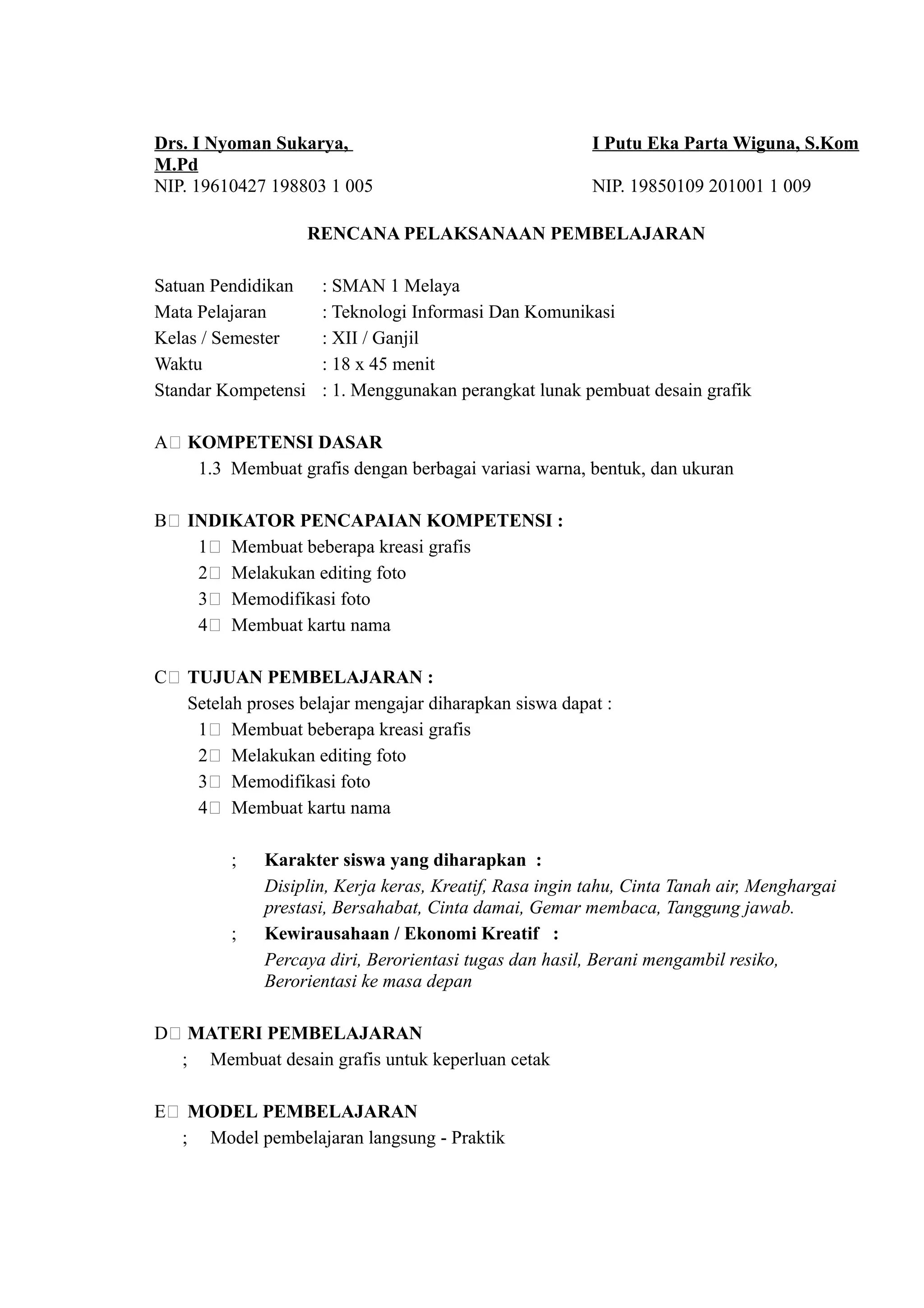 Drs. I Nyoman Sukarya,                                   I Putu Eka Parta Wiguna, S.Kom
M.Pd
NIP. 19610427 198803 1 005                               NIP. 19850109 201001 1 009

                     RENCANA PELAKSANAAN PEMBELAJARAN

Satuan Pendidikan     : SMAN 1 Melaya
Mata Pelajaran        : Teknologi Informasi Dan Komunikasi
Kelas / Semester      : XII / Ganjil
Waktu                 : 18 x 45 menit
Standar Kompetensi    : 1. Menggunakan perangkat lunak pembuat desain grafik

A( KOMPETENSI DASAR
    1.3 Membuat grafis dengan berbagai variasi warna, bentuk, dan ukuran

B( INDIKATOR PENCAPAIAN KOMPETENSI :
    1( Membuat beberapa kreasi grafis
    2( Melakukan editing foto
    3( Memodifikasi foto
    4( Membuat kartu nama

C( TUJUAN PEMBELAJARAN :
   Setelah proses belajar mengajar diharapkan siswa dapat :
    1( Membuat beberapa kreasi grafis
    2( Melakukan editing foto
    3( Memodifikasi foto
    4( Membuat kartu nama

         ;    Karakter siswa yang diharapkan :
              Disiplin, Kerja keras, Kreatif, Rasa ingin tahu, Cinta Tanah air, Menghargai
              prestasi, Bersahabat, Cinta damai, Gemar membaca, Tanggung jawab.
         ;    Kewirausahaan / Ekonomi Kreatif :
              Percaya diri, Berorientasi tugas dan hasil, Berani mengambil resiko,
              Berorientasi ke masa depan

D( MATERI PEMBELAJARAN
  ; Membuat desain grafis untuk keperluan cetak

E( MODEL PEMBELAJARAN
  ; Model pembelajaran langsung - Praktik
 