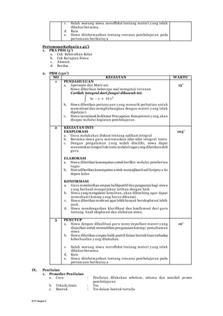 RP P Integral 2
c. Salah seorang siswa merefleksi tentang materi y ang telah
dibahas bersama.
d. Kuis
e. Siswa diinformasikan tentang rencana pembelajaran pada
pertemuan berikutny a
PertemuanKedua (2 x 45’)
1. PRA PBM (5’)
a. Cek Kebersihan Kelas
b. Cek Kerapian Siswa
c. Absensi.
d. Berdoa
2. PBM (130’)
NO KEGIATAN WAKTU
1 PENDAHULUAN
a. Apersepsi dan Motiv asi:
Siswa diberikan beberapa soal mengenai turunan
Carilah integral dari fungsi dibawah ini:
∫ 4𝑥 – 𝑥 + 10 𝑥2
b. Siswa diberikan pertany aan y ang menarik perhatian untuk
memotivasi dan menghubungkan dengan materi y ang telah
dipelajari.
c. Siswa menyimakIndikator Pencapaian Kompetensi y ang akan
dicapai melalui kegiatan pembelajaran.
15’
2 KEGIATAN INTI
EKSPLORASI
a. Guru melakukan diskusi tentang aplikasi integral
b. Bersama siswa guru merumuskan sifat-sifat integral tentu
c. Dengan pengalaman y ang sudah dimiliki, siswa dapat
menentukan integraltaktentu melaluitugas yang diberikanoleh
guru.
ELABORASI
a. Siswa diberikan kesempatan untukberfikir melalui pemberian
tugas
b. Siswadiberikan kesempatan untuk menyajikan hasil kerjany a ke
depan kelas
KONFIRMASI
a. Guru memberikan umpan balikpositif dan penguatan bagi siswa
y ang berhasil mengerjakan latihan dengan baik
b. Siswa yang mengalami kesulitan, akan dibimbing agar dapat
memahami konsep y ang harus dikuasai.
c. Siswa diberikan motivasi agar lebih banyak bereksplorasi lebih
jauh.
d. Siswa mendengarkan klarifikasi dan konfirmasi dari guru
tentang hasil eksplorasi dan elaborasi siswa.
105’
3 PENUTUP
a. Siswa dengan difasilitasi guru meny impulkan materi y ang
diajarkan untuk memastikan penguasaan konsep/ pemahaman
siswa
b. Siswa diberikan umpan balik positif dalam bentuklisan terhadap
keberhasilan y ang dilakukan.
c. Salah seorang siswa merefleksi tentang materi y ang telah
dibahas bersama.
d. Kuis
e. Siswa diinformasikan tentang rencana pembelajaran pada
pertemuan berikutny a
10’
IX. Penilaian
1. Prosedur Penilaian
a. Cara : Penilaian dilakukan sebelum , selama dan sesudah proses
pembelajaran
b. Teknik/Jenis : Tes
c. Bentuk : Tes dalam bentuk tertulis
 