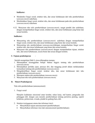 Indikator:
 Mendeteksi fungsi sosial, struktur teks, dan unsur kebahasaan dari teks pemberitahuan
(announcement) sederhana.
 Membedakan fungsi sosial, struktur teks, dan unsur kebahasaan pada teks pemberitahuan
(announcement) sederhana
4.12. Menyusun teks tulis pemberitahuan (announcement), sangat pendek dan sederhana,
dengan memperhatikan fungsi sosial, struktur teks, dan unsur kebahasaan yang benar dan
sesuai konteks.
Indikator:
 Menyunting teks pemberitahuan (announcement) sederhana dengan memperhatikan
fungsi sosial, struktur teks, dan unsur kebahasaan yang benar dan sesuai konteks.
 Menyunting teks pemberitahuan (announcement)dengan memperhatikan fungsi sosial,
struktur teks, dan unsur kebahasaan yang benar dan sesuai konteks.
 Menyusun teks pemberitahuan (announcement) dengan memperhatikan tujuan, struktur
teks, dan unsur kebahasaan, secara benar dan sesuai dengan konteks.
C. Tujuan pembelajaran :
Setelah mempelajari Bab 9, siswa diharapkan mampu:
1. Menunjukkan kesungguhan belajar bahasa Inggris tentang teks pemberitahuan
(announcement).
2. Menunjukkan perilaku jujur, percaya diri, dan tanggung jawab dalam melaksanakan
komunikasi tentang teks pemberitahuan (announcement).
3. Mengidentifikasi fungsi sosial, struktur teks, dan unsur kebahasaan dari teks
pemberitahuan (announcement).
4. Merespon makna teks pemberitahuan (announcement).
5. Menyusun teks tulis pemberitahuan (announcement).
D. Materi Pembelajaran
Teks tulis pemberitahuan (announcement)
1. Fungsi sosial
Menjalin kedekatan emosional antar kerabat, rekan kerja, staf kantor, pengusaha dan
pelanggan dsb. dengan cara menulis pemberitahuan tentang peristiwa penting, seperti
kelahiran, perkawinan, wisuda, pindah ke gedung baru, dsb.
2. Struktur text(gagasan utama dan informasi rinci)
 Menyebutkan tujuan announcement (pemberitahuan).
 Menyebutkan informasi rinci dari announcement (pemberitahuan).
 