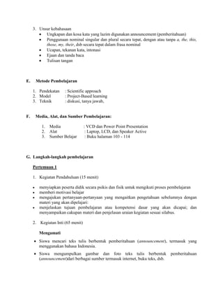 3. Unsur kebahasaan
 Ungkapan dan kosa kata yang lazim digunakan announcement (pemberitahuan)
 Penggunaan nominal singular dan plural secara tepat, dengan atau tanpa a, the, this,
those, my, their, dsb secara tepat dalam frasa nominal
 Ucapan, tekanan kata, intonasi
 Ejaan dan tanda baca
 Tulisan tangan
E. Metode Pembelajaran
1. Pendekatan : Scientific approach
2. Model : Project-Based learning
3. Teknik : diskusi, tanya jawab,
F. Media, Alat, dan Sumber Pembelajaran:
1. Media : VCD dan Power Point Presentation
2. Alat : Laptop, LCD, dan Speaker Active
3. Sumber Belajar : Buku halaman 103 - 114
G. Langkah-langkah pembelajaran
Pertemuan 1
1. Kegiatan Pendahuluan (15 menit)
 menyiapkan peserta didik secara psikis dan fisik untuk mengikuti proses pembelajaran
 memberi motivasi belajar
 mengajukan pertanyaan-pertanyaan yang mengaitkan pengetahuan sebelumnya dengan
materi yang akan dipelajari:
 menjelaskan tujuan pembelajaran atau kompetensi dasar yang akan dicapai; dan
menyampaikan cakupan materi dan penjelasan uraian kegiatan sesuai silabus.
2. Kegiatan Inti (65 menit)
Mengamati
 Siswa mencari teks tulis berbentuk pemberitahuan (announcement), termasuk yang
menggunakan bahasa Indonesia.
 Siswa mengumpulkan gambar dan foto teks tulis berbentuk pemberitahuan
(announcement)dari berbagai sumber termasuk internet, buku teks, dsb.
 