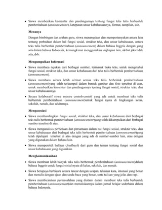 Siswa memberikan komentar dan pandangannya tentang fungsi teks tulis berbentuk
pemberitahuan (announcement), ketepatan unsur kebahasaannya, format, tampilan, dsb.
Menanya
Dengan bimbingan dan arahan guru, siswa menanyakan dan mempertanyakan antara lain
tentang perbedaan dalam hal fungsi sosial, struktur teks, dan unsur kebahasaan, antara
teks tulis berbentuk pemberitahuan (announcement) dalam bahasa Inggris dengan yang
ada dalam bahasa Indonesia, kemungkinan menggunakan ungkapan lain, akibat jika tidak
ada, dsb.
Mengumpulkan Informasi
 Siswa membaca rujukan dari berbagai sumber, termasuk buku teks, untuk mengetahui
fungsi sosial, struktur teks, dan unsur kebahasaan dari teks tulis berbentuk pemberitahuan
(announcement).
 Siswa membaca secara lebih cermat semua teks tulis berbentuk pemberitahuan
(announcement)yang telah terkumpul dalam bentuk gambar dan foto tersebut di atas,
untuk memberikan komentar dan pandangannya tentang fungsi sosial, struktur teks, dan
unsur kebahasaannya.
 Secara kolaboratif siswa meniru contoh-contoh yang ada untuk membuat teks tulis
berbentuk pemberitahuan (announcement)untuk fungsi nyata di lingkungan kelas,
sekolah, rumah, dan sekitarnya.
Mengasosiasi
 Siswa membandingkan fungsi sosial, struktur teks, dan unsur kebahasaan dari berbagai
teks tulis berbentuk pemberitahuan (announcement)yang telah dikumpulkan dari berbagai
sumber tersebut di atas.
 Siswa menganalisis perbedaan dan persamaan dalam hal fungsi sosial, struktur teks, dan
unsur kebahasaan dari berbagai teks tulis berbentuk pemberitahuan (announcement)yang
telah dipelajari tersebut di atas dengan yang ada di sumber-sumber lain, atau dengan
yang digunakan dalam bahasa lain.
 Siswa memperoleh balikan (feedback) dari guru dan teman tentang fungsi sosial dan
unsur kebahasaan yang digunakan.
Mengkomunikasikan
 Siswa membuat lebih banyak teks tulis berbentuk pemberitahuan (announcement)dalam
bahasa Inggris untuk fungsi sosial nyata di kelas, sekolah, dan rumah.
 Siswa berupaya berbicara secara lancar dengan ucapan, tekanan kata, intonasi yang benar
dan menulis dengan ejaan dan tanda baca yang benar, serta tulisan yang jelas dan rapi.
 Siswa membicarakan permasalahan yang dialami dalam membuat teks tulis berbentuk
pemberitahuan (announcement)dan menuliskannya dalam jurnal belajar sederhana dalam
bahasa Indonesia.
 