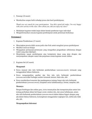 3. Penutup (10 menit)
 Memberikan umpan balik terhadap proses dan hasil pembelajaran;
Thank you very much for your participation. You did a good job today, I’m very happy
with your activity in the class. How about you, did you enjoy my class?
 Melakukan kegiatan tindak lanjut dalam bentuk pemberian tugas individual
 Menginformasikan rencana kegiatan pembelajaran untuk pertemuan berikutnya
Pertemuan 2
1. Kegiatan Pendahuluan (15 menit)
 Menyiapkan peserta didik secara psikis dan fisik untuk mengikuti proses pembelajaran
 Memberi motivasi belajar
 Mengajukan pertanyaan-pertanyaan yang mengaitkan pengetahuan sebelumnya dengan
materi yang akan dipelajari.
 Menjelaskan tujuan pembelajaran atau kompetensi dasar yang akan dicapai; dan
menyampaikan cakupan materi dan penjelasan uraian kegiatan sesuai silabus.
2. Kegiatan Inti (65 menit)
Mengamati
 Siswa mencari teks tulis berbentuk pemberitahuan (announcement), termasuk yang
menggunakan bahasa Indonesia.
 Siswa mengumpulkan gambar dan foto teks tulis berbentuk pemberitahuan
(announcement)dari berbagai sumber termasuk internet, buku teks, dsb.
 Siswa memberikan komentar dan pandangannya tentang fungsi teks tulis berbentuk
pemberitahuan (announcement), ketepatan unsur kebahasaannya, format, tampilan, dsb.
Menanya
Dengan bimbingan dan arahan guru, siswa menanyakan dan mempertanyakan antara lain
tentang perbedaan dalam hal fungsi sosial, struktur teks, dan unsur kebahasaan, antara
teks tulis berbentuk pemberitahuan (announcement) dalam bahasa Inggris dengan yang
ada dalam bahasa Indonesia, kemungkinan menggunakan ungkapan lain, akibat jika tidak
ada, dsb.
Mengumpulkan Informasi
 