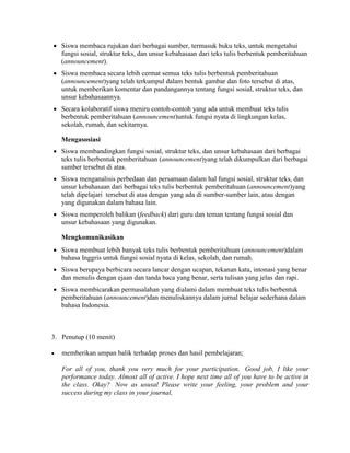  Siswa membaca rujukan dari berbagai sumber, termasuk buku teks, untuk mengetahui
fungsi sosial, struktur teks, dan unsur kebahasaan dari teks tulis berbentuk pemberitahuan
(announcement).
 Siswa membaca secara lebih cermat semua teks tulis berbentuk pemberitahuan
(announcement)yang telah terkumpul dalam bentuk gambar dan foto tersebut di atas,
untuk memberikan komentar dan pandangannya tentang fungsi sosial, struktur teks, dan
unsur kebahasaannya.
 Secara kolaboratif siswa meniru contoh-contoh yang ada untuk membuat teks tulis
berbentuk pemberitahuan (announcement)untuk fungsi nyata di lingkungan kelas,
sekolah, rumah, dan sekitarnya.
Mengasosiasi
 Siswa membandingkan fungsi sosial, struktur teks, dan unsur kebahasaan dari berbagai
teks tulis berbentuk pemberitahuan (announcement)yang telah dikumpulkan dari berbagai
sumber tersebut di atas.
 Siswa menganalisis perbedaan dan persamaan dalam hal fungsi sosial, struktur teks, dan
unsur kebahasaan dari berbagai teks tulis berbentuk pemberitahuan (announcement)yang
telah dipelajari tersebut di atas dengan yang ada di sumber-sumber lain, atau dengan
yang digunakan dalam bahasa lain.
 Siswa memperoleh balikan (feedback) dari guru dan teman tentang fungsi sosial dan
unsur kebahasaan yang digunakan.
Mengkomunikasikan
 Siswa membuat lebih banyak teks tulis berbentuk pemberitahuan (announcement)dalam
bahasa Inggris untuk fungsi sosial nyata di kelas, sekolah, dan rumah.
 Siswa berupaya berbicara secara lancar dengan ucapan, tekanan kata, intonasi yang benar
dan menulis dengan ejaan dan tanda baca yang benar, serta tulisan yang jelas dan rapi.
 Siswa membicarakan permasalahan yang dialami dalam membuat teks tulis berbentuk
pemberitahuan (announcement)dan menuliskannya dalam jurnal belajar sederhana dalam
bahasa Indonesia.
3. Penutup (10 menit)
 memberikan umpan balik terhadap proses dan hasil pembelajaran;
For all of you, thank you very much for your participation. Good job, I like your
performance today. Almost all of active. I hope next time all of you have to be active in
the class. Okay? Now as ususal Please write your feeling, your problem and your
success during my class in your journal,
 