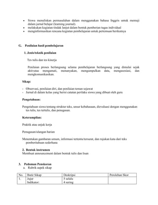  Siswa menuliskan permasalahan dalam menggunakan bahasa Inggris untuk memuji
dalam jurnal belajar (learning journal).
 melakukan kegiatan tindak lanjut dalam bentuk pemberian tugas individual
 menginformasikan rencana kegiatan pembelajaran untuk pertemuan berikutnya
G. Penilaian hasil pembelajaran
1. Jenis/teknik penilaian
Tes tulis dan tes kinerja
Penilaian proses berlangsung selama pembelajaran berlangsung yang dimulai sejak
aktivutas mengamati, menanyakan, mengumpulkan data, mengasosiasi, dan
mengkomunikasikan.
Sikap:
- Observasi, penilaian diri, dan penilaian teman sejawat
- Jurnal di dalam kelas yang berisi catatan perilaku siswa yang dibuat oleh guru
Pengetahuan:
Pengetahuan siswa tentang struktur teks, unsur kebahasaan, dievaluasi dengan menggunakan
tes tulis, tes tertulis, dan penugasan.
Keterampilan:
Praktik atau unjuk kerja
Penugasan/ulangan harian
Menentukan gambaran umum, informasi tertentu/tersurat, dan rujukan kata dari teks
pemberitahuan sederhana
2. Bentuk instrumen
Membuat announcement dalam bentuk tulis dan lisan
3. Pedoman Penskoran
a. Rubrik aspek sikap
No. Butir Sikap Deskripsi Perolehan Skor
1. Jujur
Indikator:
5 selalu
4 sering
 