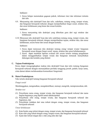 Indikator:
1. Siswa belajar menemukan gagasan pokok, informasi rinci dan informasi tertentu
dari teks
4.9. Menyunting teks deskriptif lisan dan tulis, sederhana, tentang orang, tempat wisata,
dan bangunan bersejarah terkenal, dengan memperhatikan fungsi sosial, struktur teks,
dan unsur kebahasaan yang benar dan sesuai konteks.
Indikator:
1. Siswa menyunting teks deskripsi yang diberikan guru dari segi struktur dan
kebahasaan
4.10. Menyusun teks deskriptif lisan dan tulis sederhana tentang orang, tempat wisata, dan
bangunan bersejarah terkenal, dengan memperhatikan tujuan, struktur teks, dan unsur
kebahasaan, secara benar dan sesuai dengan konteks.
Indikator:
1. Siswa dapat menyusun teks deskripsi tentang orang/ tempat wisata/ bangunan
bersejarah sesuai dengan fungsi sosial tujuan, struktur dan unsur kebahasaannya
2. Siswa dapat membuat laporan evaluasi diri secara tertulis tentang pengalaman
dalam menggambarkan tempat wisata dan bangunan termasuk menyebutkan
dukungan dan kendala yang dialami
C. Tujuan Pembelajaran
Siswa dapat mengungkapkan makna teks deskriptif lisan dan tulis tentang bangunan
bersejarah terkenal dengan menunjukkan perilaku tanggung jawab, peduli, kerja sama,
cinta damai dalam melaksanakan komunikasi fungsional.
D. Materi Pembelajaran
Teks tertulis deskriptif tentang bangunan bersejarah terkenal
Fungsi sosial
Membanggakan, mengenalkan, mengidentifikasi, memuji, mengritik, mempromosikan, dsb.
Struktur text
(1) Penyebutan nama orang, tempat wisata, dan bangunan bersejarah terkenal dan nama
bagian-bagiannya yang dipilih untuk dideskripsikan
(2) Penyebutan sifat orang, tempat wisata, dan bangunan bersejarah terkenal dan
bagiannya, dan
(3) Penyebutan tindakan dari atau terkait dengan orang, tempat wisata, dan bangunan
bersejarah terkenal.
Unsur kebahasaan
(1) Kata benda yang terkait dengan orang, tempat wisata, dan bangunan bersejarah terkenal
(2) Kata sifat yang terkait dengan orang, tempat wisata, dan bangunan bersejarah terkenal
(3) Ejaan dan tulisan tangan dan c etak yang jelas dan rapi
 