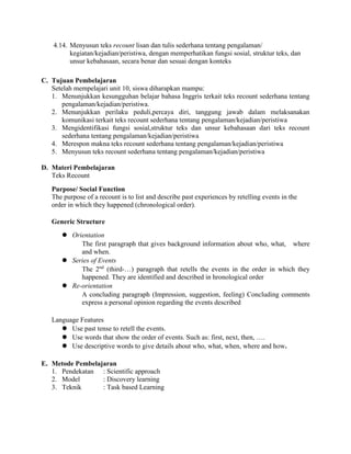 4.14. Menyusun teks recount lisan dan tulis sederhana tentang pengalaman/
kegiatan/kejadian/peristiwa, dengan memperhatikan fungsi sosial, struktur teks, dan
unsur kebahasaan, secara benar dan sesuai dengan konteks
C. Tujuan Pembelajaran
Setelah mempelajari unit 10, siswa diharapkan mampu:
1. Menunjukkan kesungguhan belajar bahasa Inggris terkait teks recount sederhana tentang
pengalaman/kejadian/peristiwa.
2. Menunjukkan perilaku peduli,percaya diri, tanggung jawab dalam melaksanakan
komunikasi terkait teks recount sederhana tentang pengalaman/kejadian/peristiwa
3. Mengidentifikasi fungsi sosial,struktur teks dan unsur kebahasaan dari teks recount
sederhana tentang pengalaman/kejadian/peristiwa
4. Merespon makna teks recount sederhana tentang pengalaman/kejadian/peristiwa
5. Menyusun teks recount sederhana tentang pengalaman/kejadian/peristiwa
D. Materi Pembelajaran
Teks Recount
Purpose/ Social Function
The purpose of a recount is to list and describe past experiences by retelling events in the
order in which they happened (chronological order).
Generic Structure
 Orientation
The first paragraph that gives background information about who, what, where
and when.
 Series of Events
The 2nd
(third-…) paragraph that retells the events in the order in which they
happened. They are identified and described in hronological order
 Re-orientation
A concluding paragraph (Impression, suggestion, feeling) Concluding comments
express a personal opinion regarding the events described
Language Features
 Use past tense to retell the events.
 Use words that show the order of events. Such as: first, next, then, ….
 Use descriptive words to give details about who, what, when, where and how.
E. Metode Pembelajaran
1. Pendekatan : Scientific approach
2. Model : Discovery learning
3. Teknik : Task based Learning
 